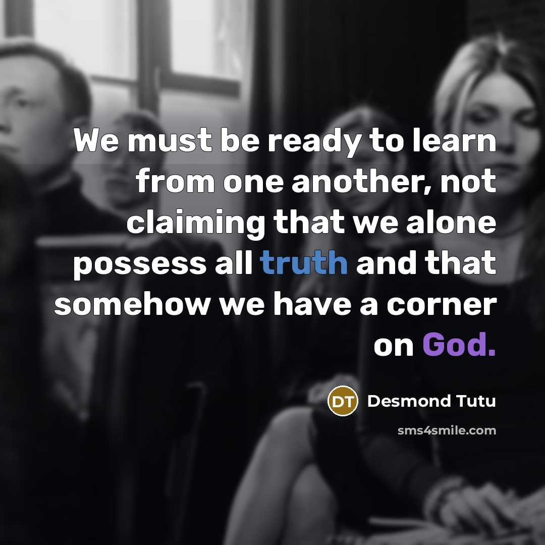 “We must be ready to learn from one another, not claiming that we alone possess all truth and that somehow we have a corner on God.” quote by Desmond Tutu