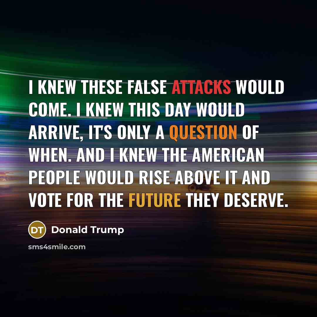 “I knew these false attacks would come. I knew this day would arrive, it's only a question of when. And I knew the American people would rise above it and vote for the future they deserve.” quote by Donald Trump