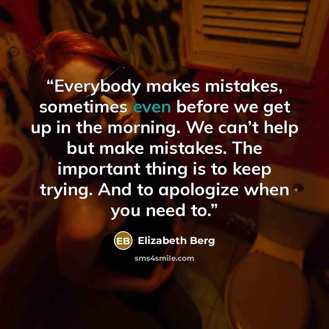 “Everybody makes mistakes, sometimes even before we get up in the morning. We can’t help but make mistakes. The important thing is to keep trying. And to apologize when you need to.” quote by Elizabeth Berg