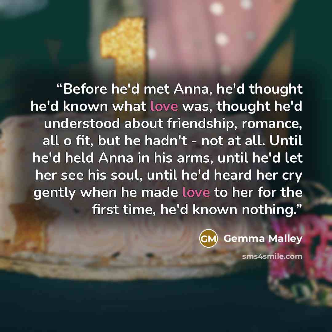 “Before he'd met Anna, he'd thought he'd known what love was, thought he'd understood about friendship, romance, all o fit, but he hadn't - not at all. Until he'd held Anna in his arms, until he'd let her see his soul, until he'd heard her cry gently when he made love to her for the first time…” quote by Gemma Malley