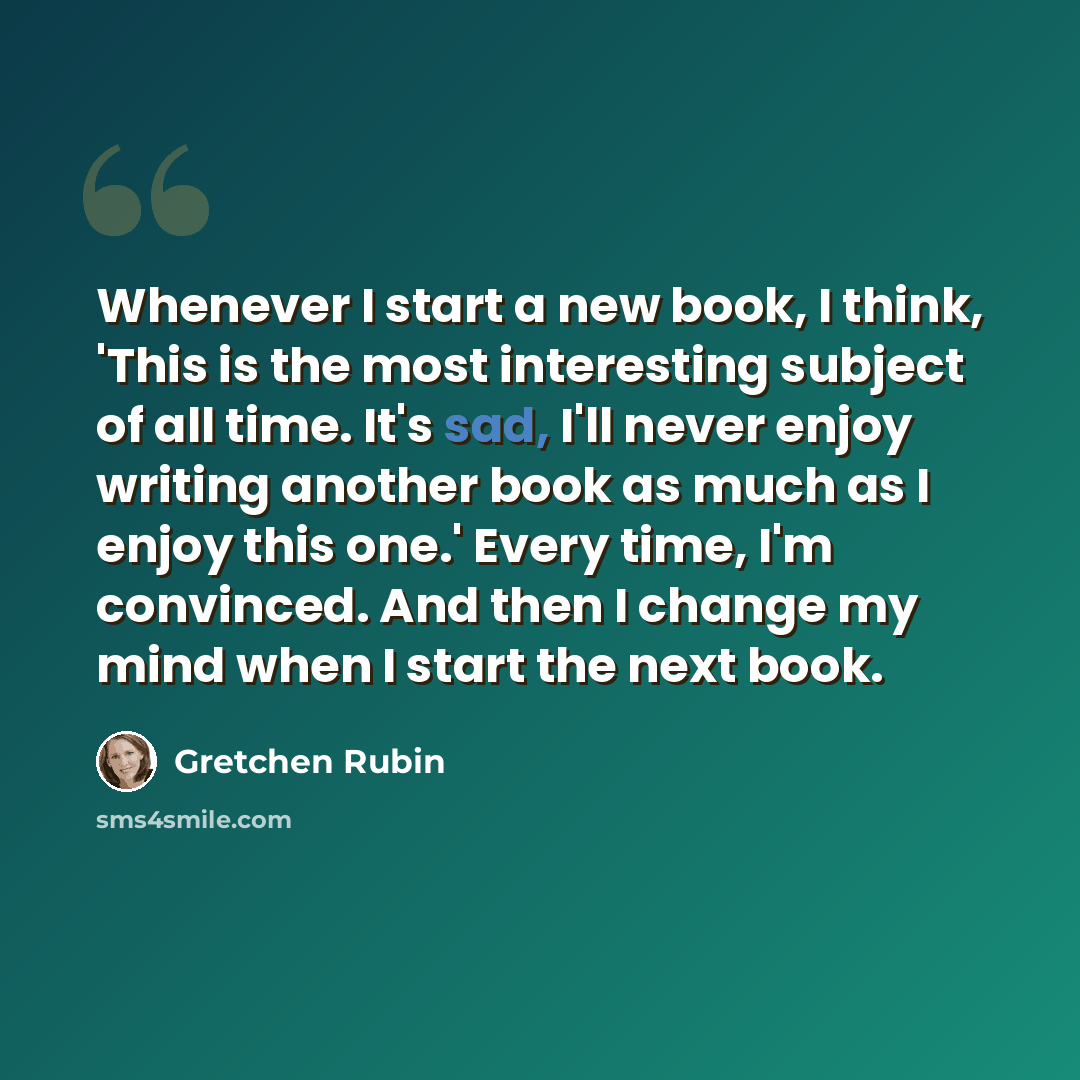 “Whenever I start a new book, I think, 'This is the most interesting subject of all time. It's sad, I'll never enjoy writing another book as much as I enjoy this one.' Every time, I'm convinced. And then I change my mind when I start the next book.” quote by Gretchen Rubin