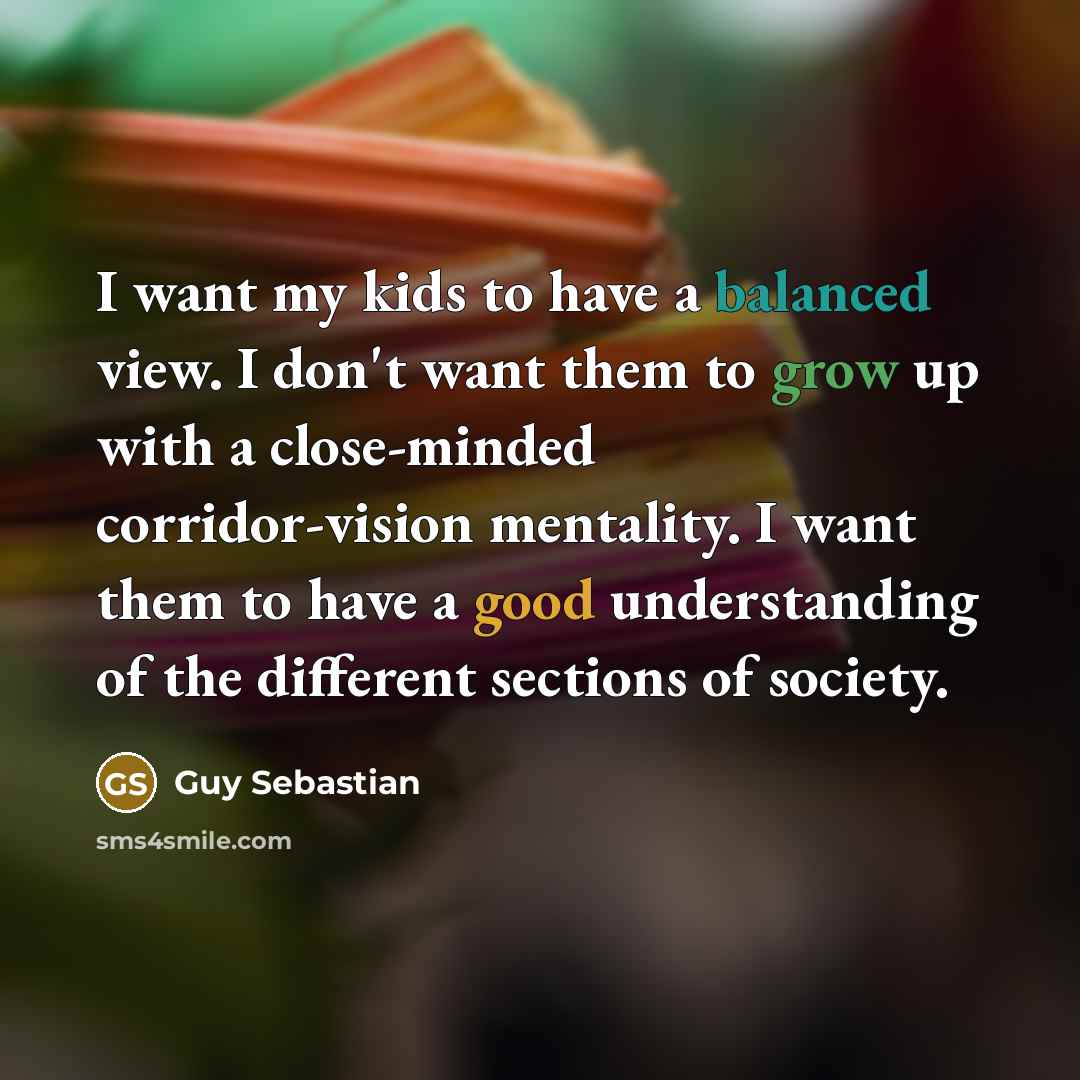 “I want my kids to have a balanced view. I don't want them to grow up with a close-minded corridor-vision mentality. I want them to have a good understanding of the different sections of society.” quote by Guy Sebastian