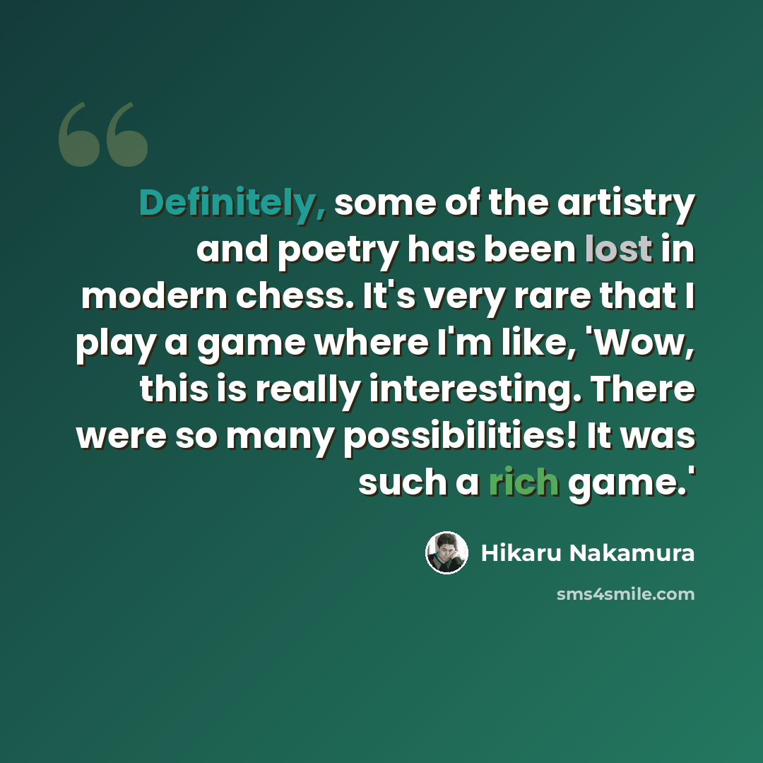 “Definitely, some of the artistry and poetry has been lost in modern chess. It's very rare that I play a game where I'm like, 'Wow, this is really interesting. There were so many possibilities! It was such a rich game.'” quote by Hikaru Nakamura