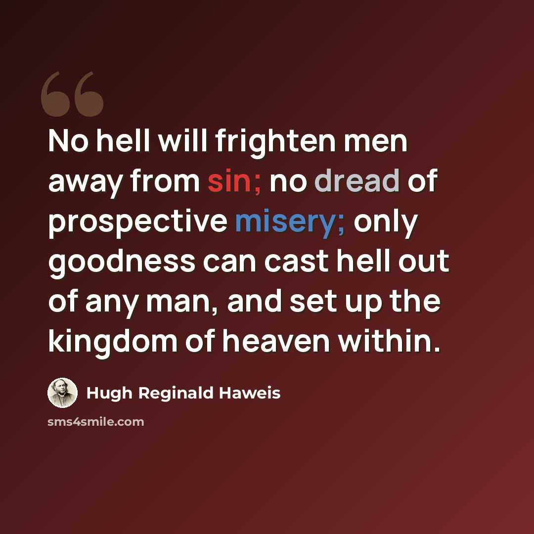 “No hell will frighten men away from sin; no dread of prospective misery; only goodness can cast hell out of any man, and set up the kingdom of heaven within.” quote by Hugh Reginald Haweis