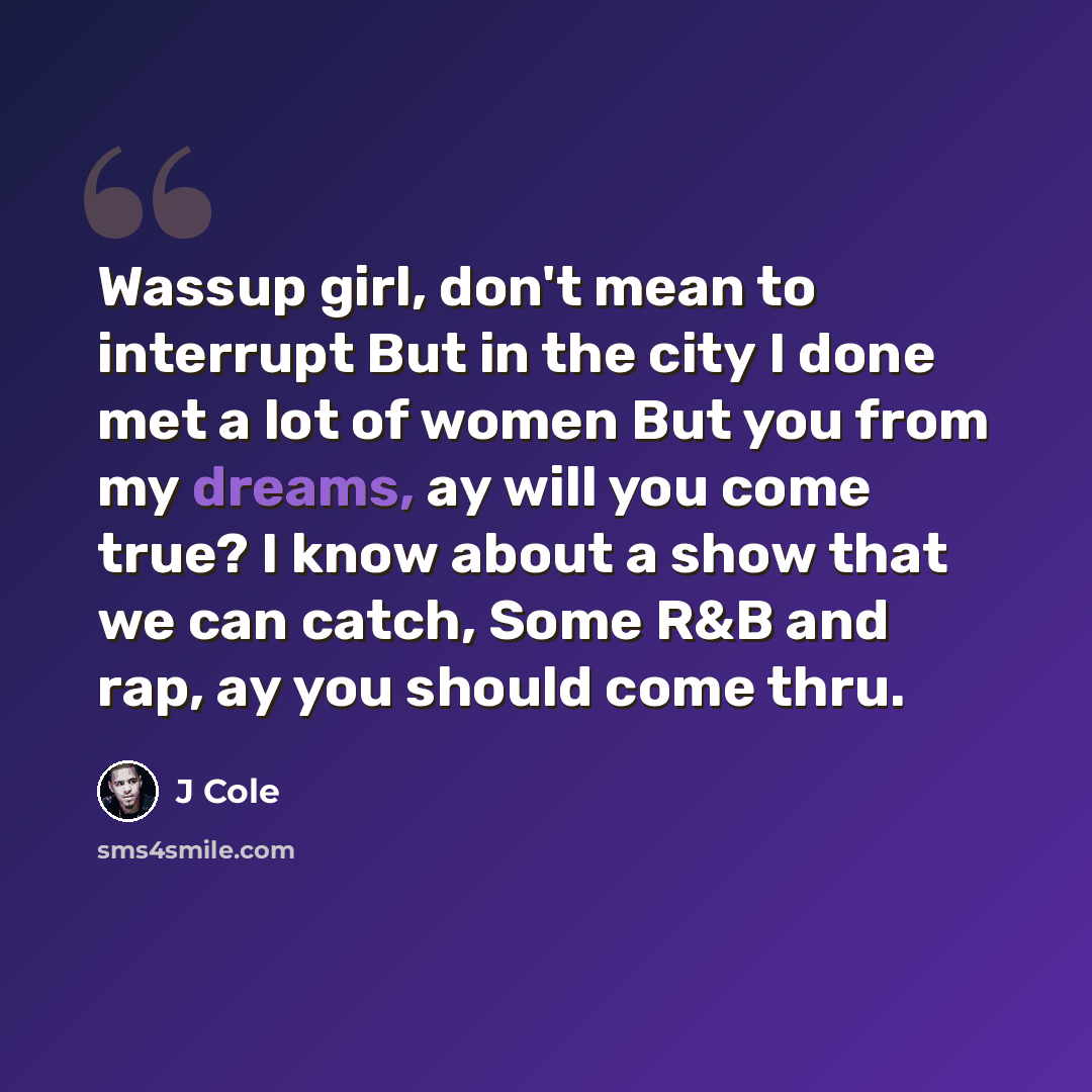 “Wassup girl, don't mean to interrupt But in the city I done met a lot of women But you from my dreams, ay will you come true? I know about a show that we can catch, Some R&B and rap, ay you should come thru.” quote by J Cole