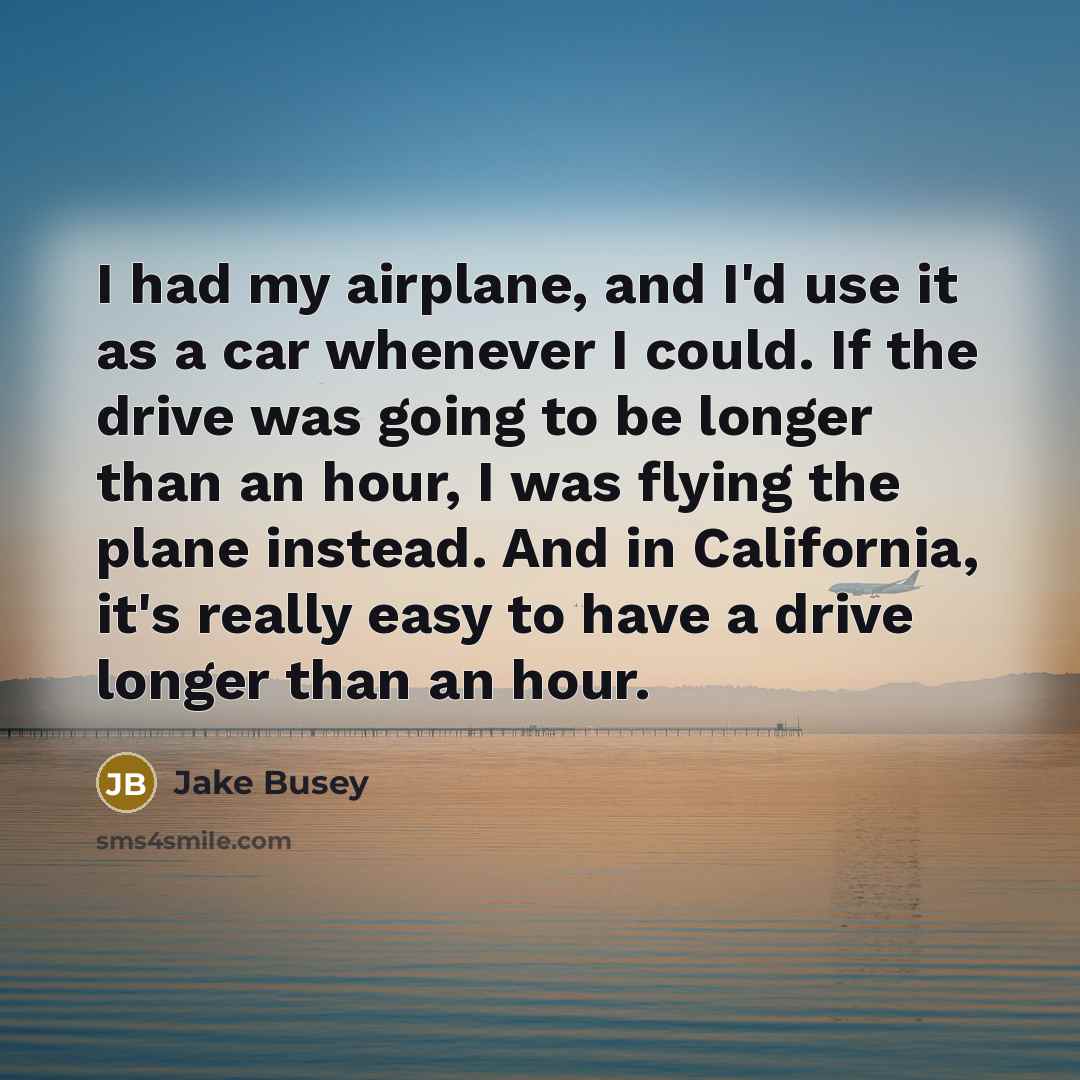 “I had my airplane, and I'd use it as a car whenever I could. If the drive was going to be longer than an hour, I was flying the plane instead. And in California, it's really easy to have a drive longer than an hour.” quote by Jake Busey