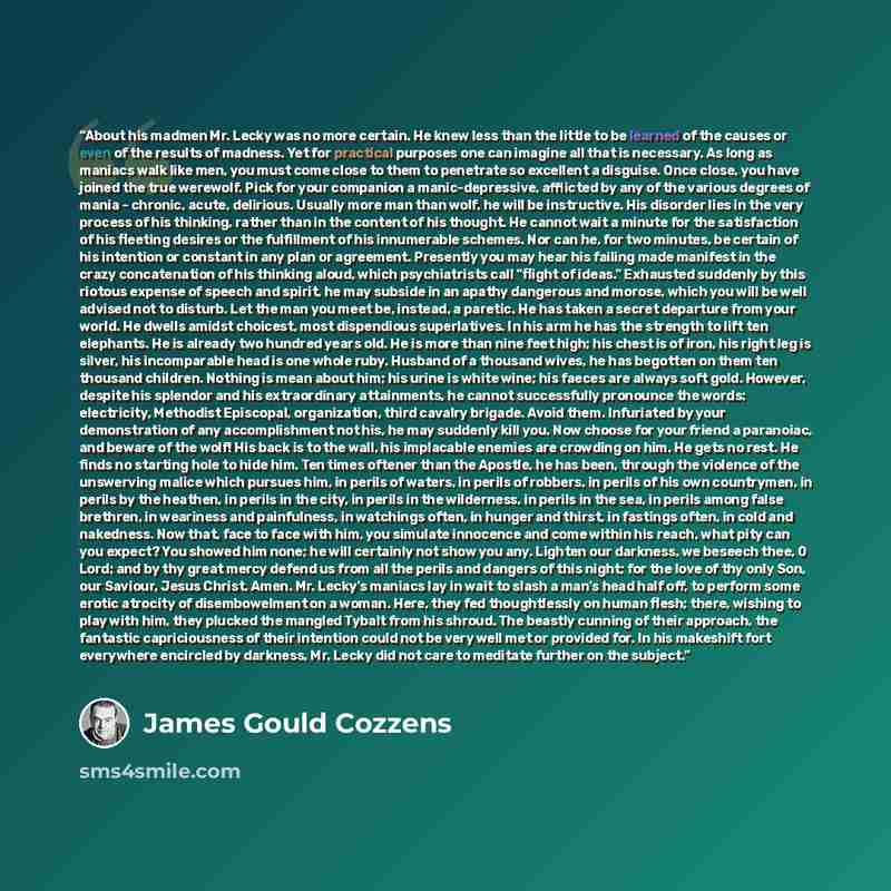 “About his madmen Mr. Lecky was no more certain. He knew less than the little to be learned of the causes or even of the results of madness. Yet for practical purposes one can imagine all that is necessary. As long as maniacs walk like men, you must come close to them to penetrate so excellent a…” quote by James Gould Cozzens