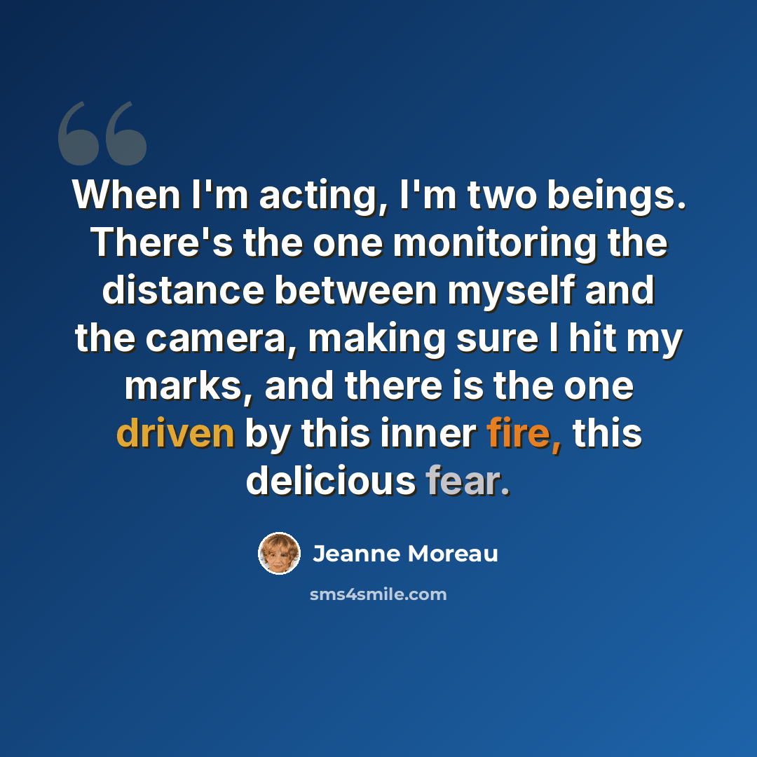 “When I'm acting, I'm two beings. There's the one monitoring the distance between myself and the camera, making sure I hit my marks, and there is the one driven by this inner fire, this delicious fear.” quote by Jeanne Moreau
