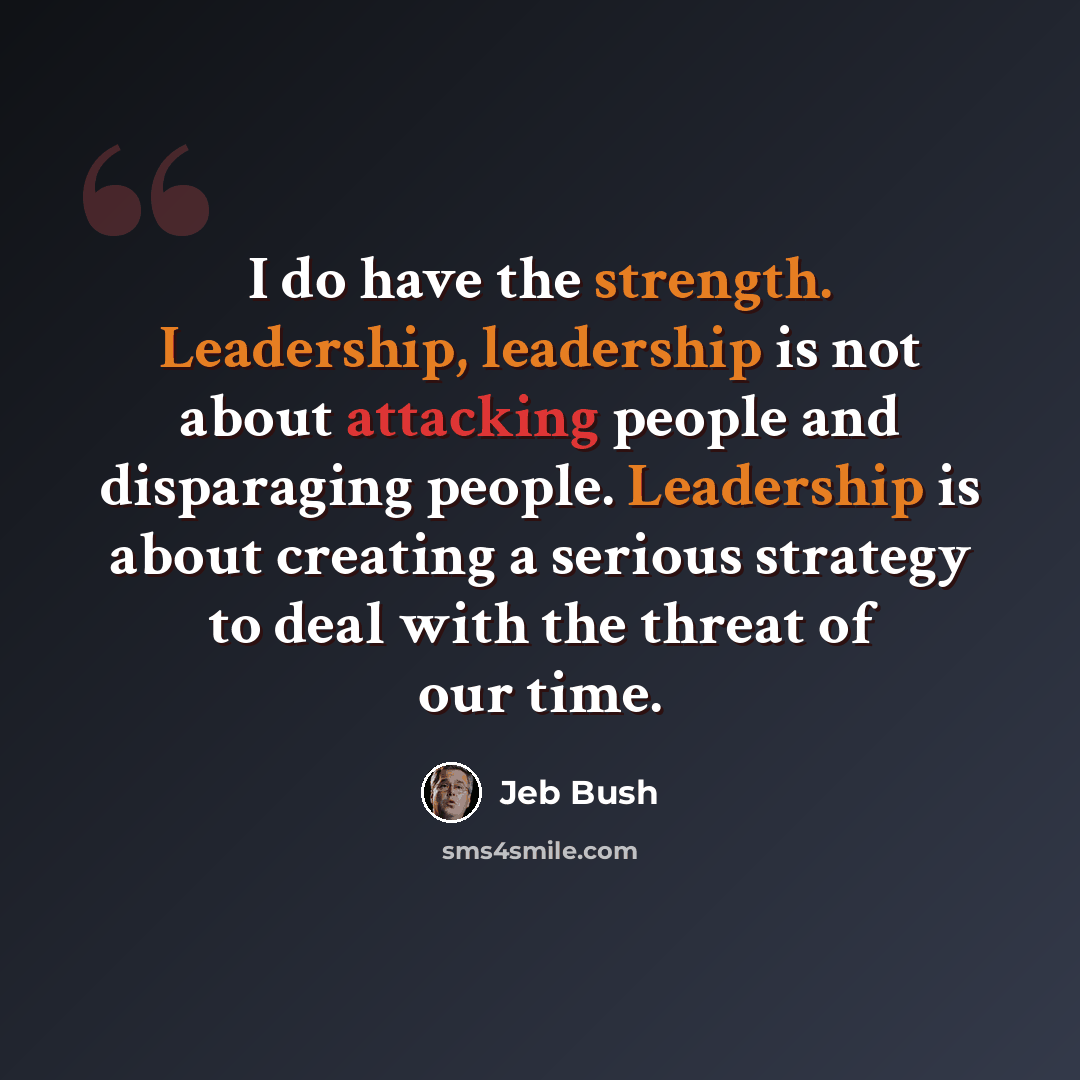 “I do have the strength. Leadership, leadership is not about attacking people and disparaging people. Leadership is about creating a serious strategy to deal with the threat of our time.” quote by Jeb Bush