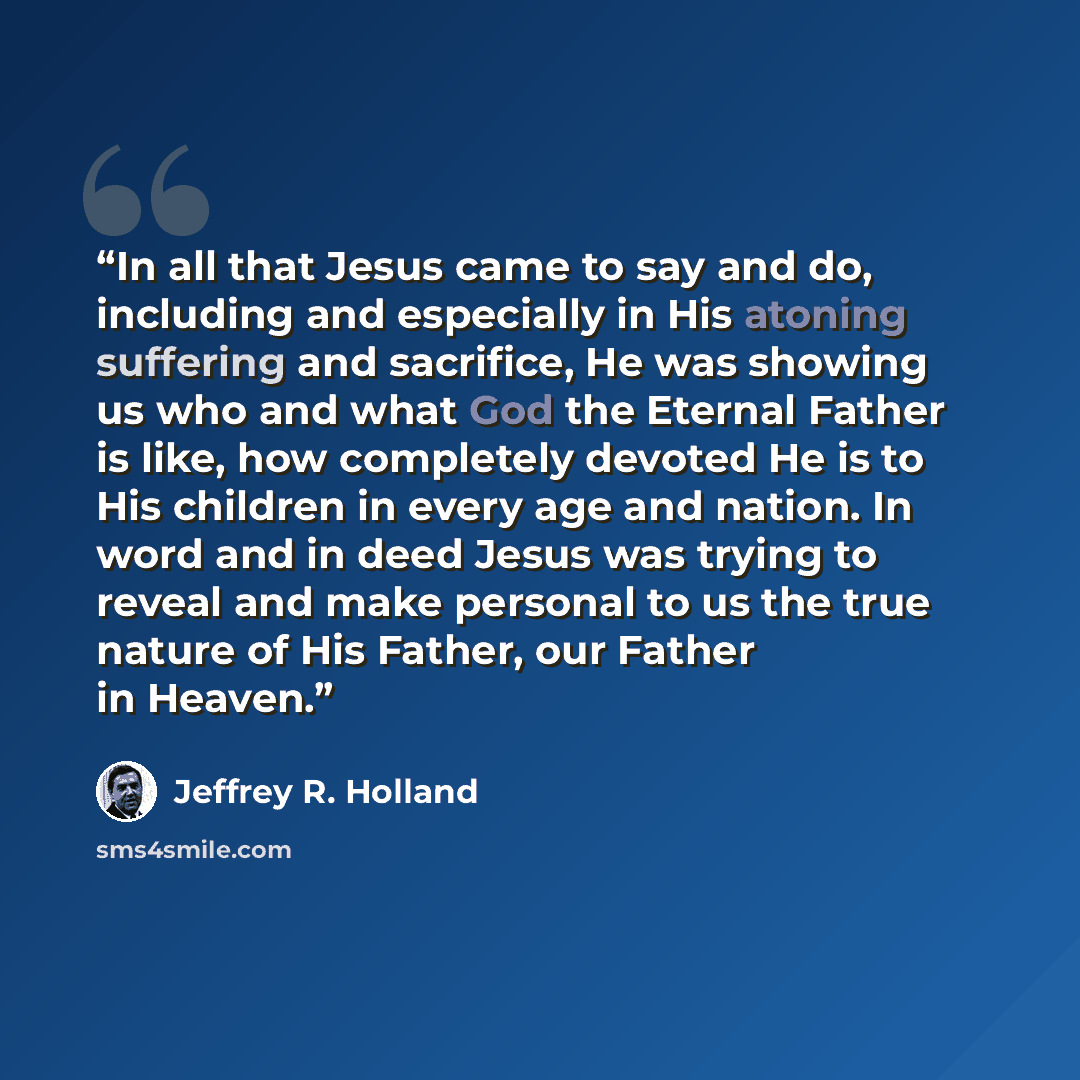 “In all that Jesus came to say and do, including and especially in His atoning suffering and sacrifice, He was showing us who and what God the Eternal Father is like, how completely devoted He is to His children in every age and nation. In word and in deed Jesus was trying to reveal and make…” quote by Jeffrey R. Holland
