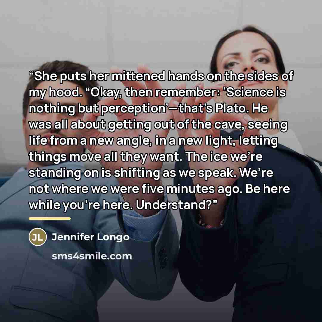 “She puts her mittened hands on the sides of my hood. “Okay, then remember: ‘Science is nothing but perception’—that’s Plato. He was all about getting out of the cave, seeing life from a new angle, in a new light, letting things move all they want. The ice we’re standing on is shifting as we speak…” quote by Jennifer Longo