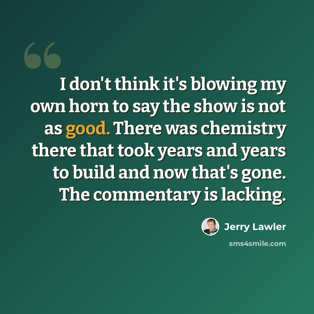 “I don't think it's blowing my own horn to say the show is not as good. There was chemistry there that took years and years to build and now that's gone. The commentary is lacking.” quote by Jerry Lawler