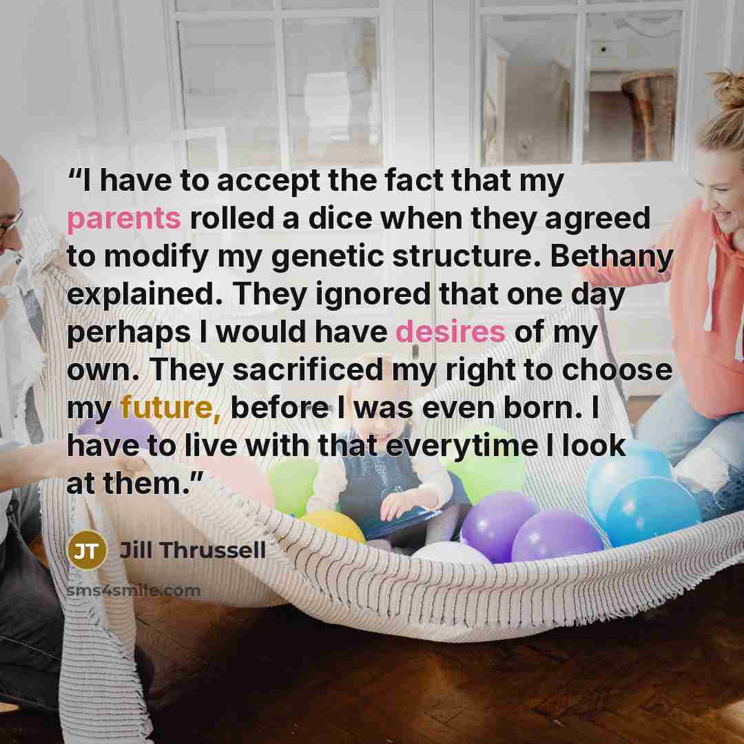 “I have to accept the fact that my parents rolled a dice when they agreed to modify my genetic structure. Bethany explained. They ignored that one day perhaps I would have desires of my own. They sacrificed my right to choose my future, before I was even born. I have to live with that everytime I…” quote by Jill Thrussell