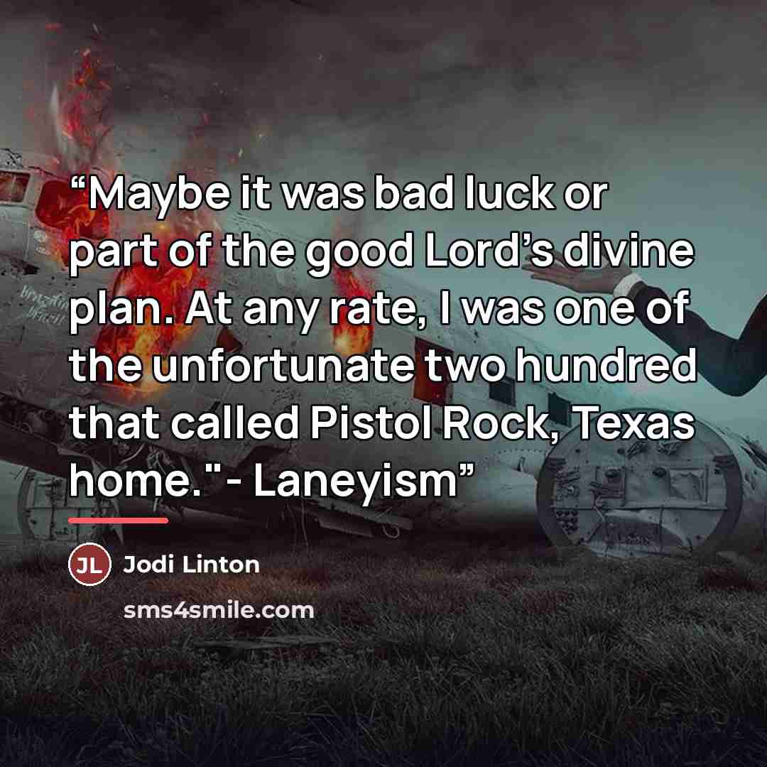 “Maybe it was bad luck or part of the good Lord’s divine plan. At any rate, I was one of the unfortunate two hundred that called Pistol Rock, Texas home."- Laneyism” quote by Jodi Linton