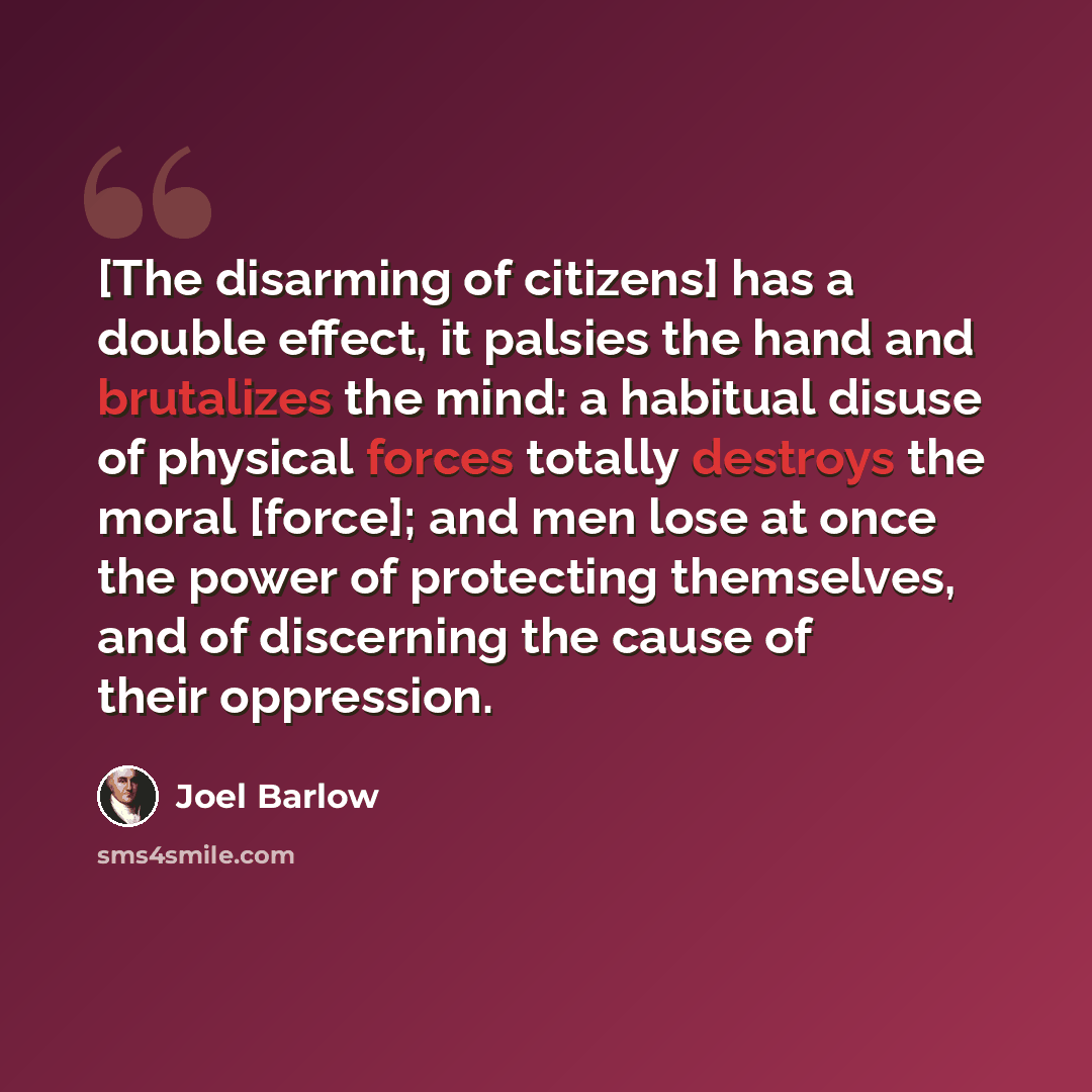 “[The disarming of citizens] has a double effect, it palsies the hand and brutalizes the mind: a habitual disuse of physical forces totally destroys the moral [force]; and men lose at once the power of protecting themselves, and of discerning the cause of their oppression.” quote by Joel Barlow