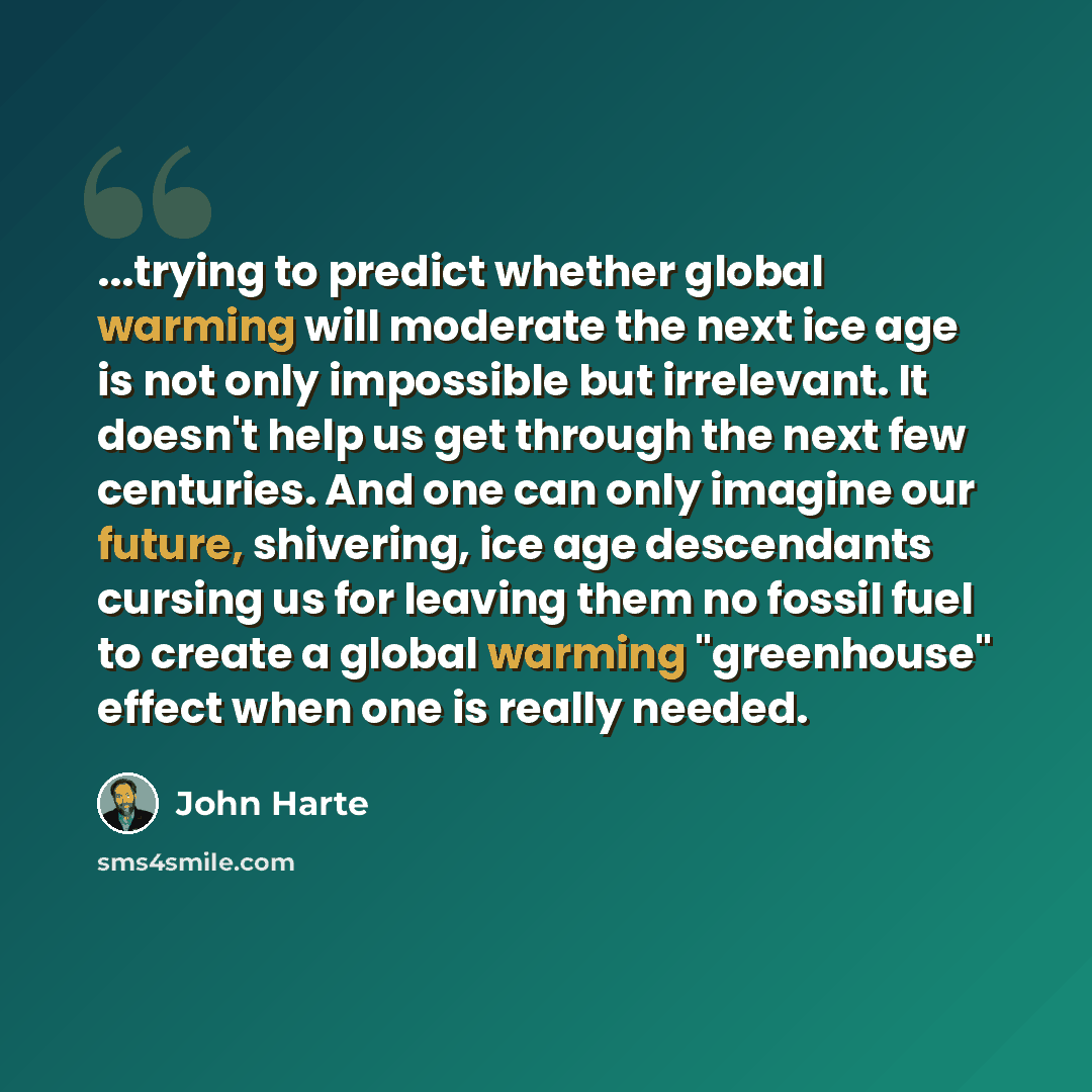 “...trying to predict whether global warming will moderate the next ice age is not only impossible but irrelevant. It doesn't help us get through the next few centuries. And one can only imagine our future, shivering, ice age descendants cursing us for leaving them no fossil fuel to create a global…” quote by John Harte