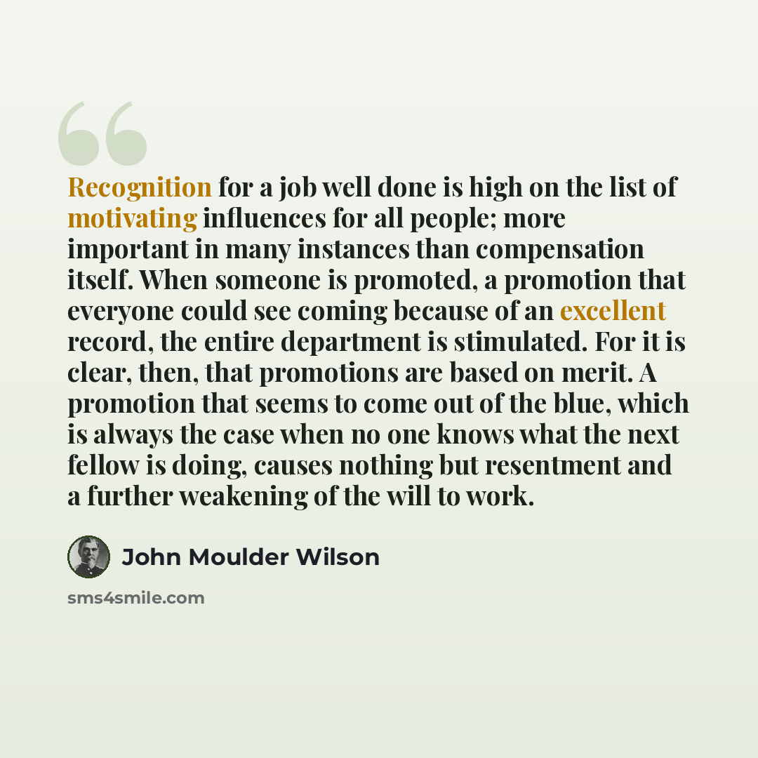 “Recognition for a job well done is high on the list of motivating influences for all people; more important in many instances than compensation itself. When someone is promoted, a promotion that everyone could see coming because of an excellent record, the entire department is stimulated. For it…” quote by John Moulder Wilson