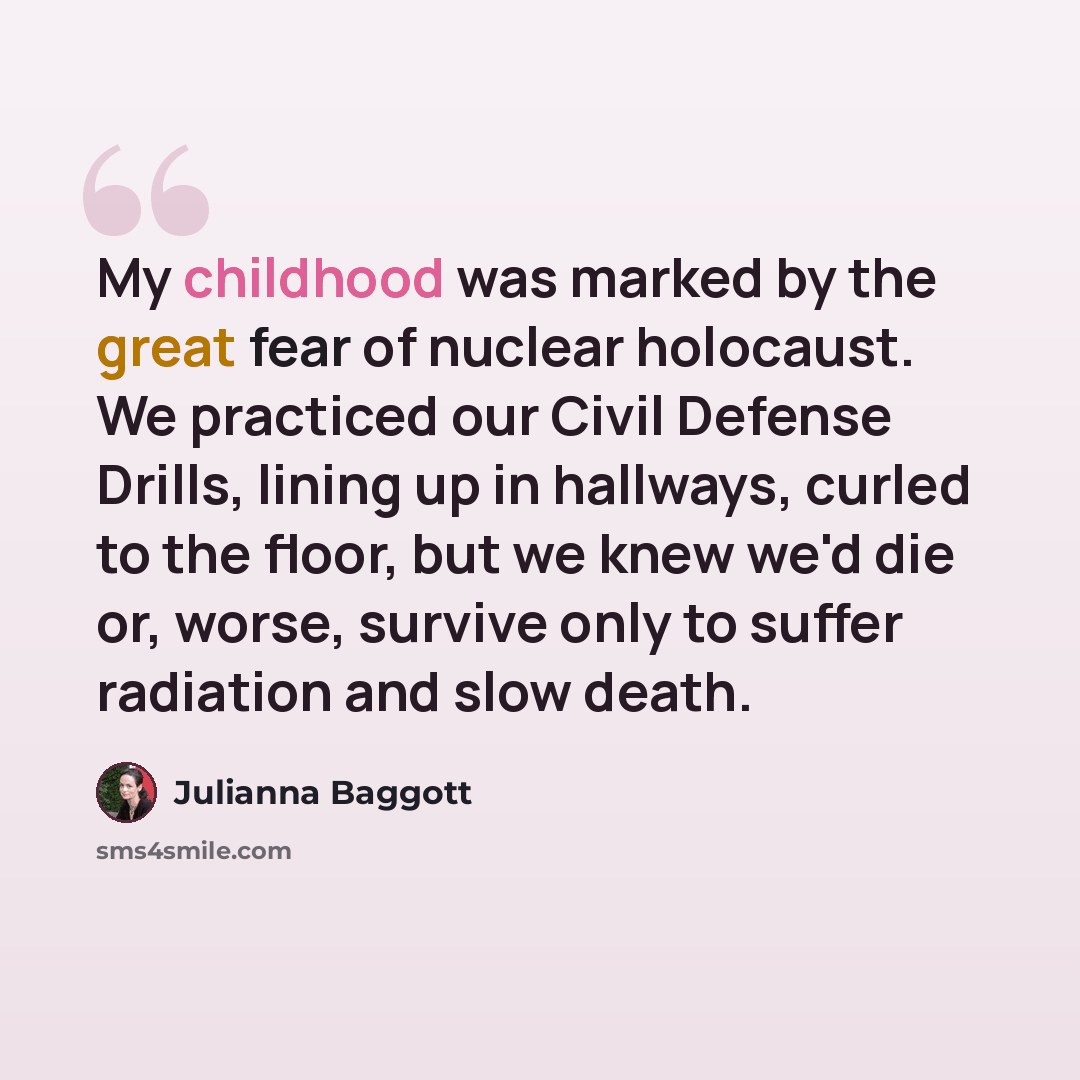 “My childhood was marked by the great fear of nuclear holocaust. We practiced our Civil Defense Drills, lining up in hallways, curled to the floor, but we knew we'd die or, worse, survive only to suffer radiation and slow death.” quote by Julianna Baggott