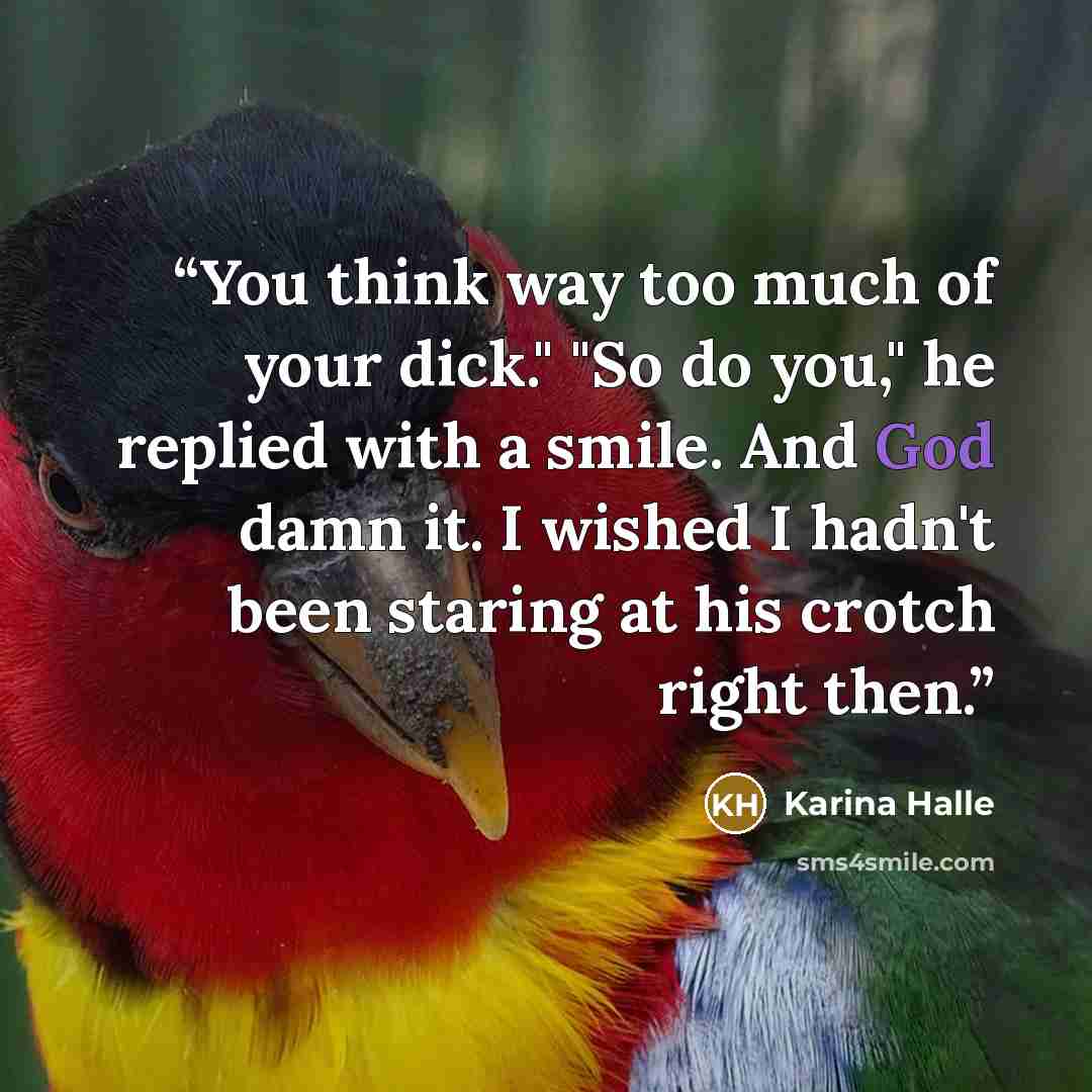 “You think way too much of your dick." "So do you," he replied with a smile. And God damn it. I wished I hadn't been staring at his crotch right then.” quote by Karina Halle