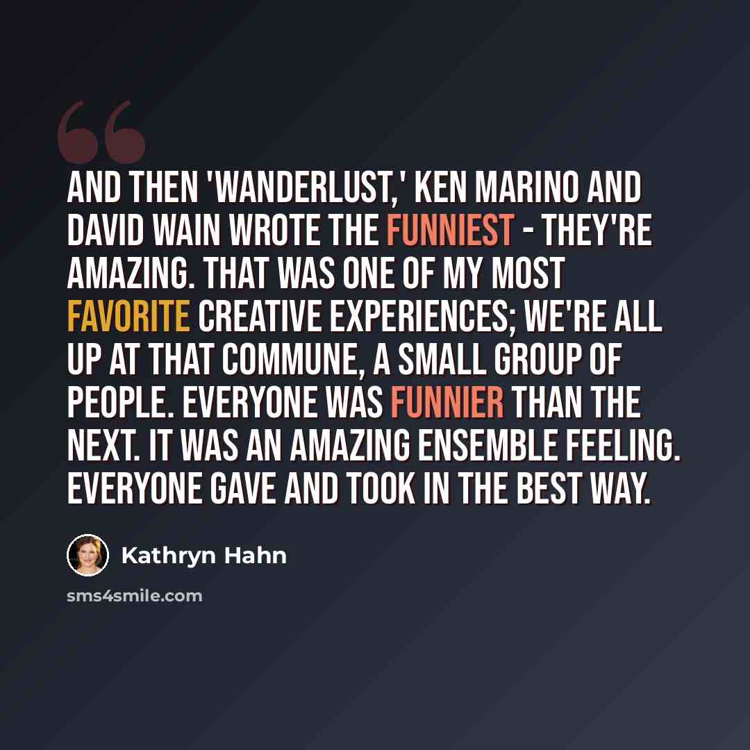 “And then 'Wanderlust,' Ken Marino and David Wain wrote the funniest - they're amazing. That was one of my most favorite creative experiences; we're all up at that commune, a small group of people. Everyone was funnier than the next. It was an amazing ensemble feeling. Everyone gave and took in the…” quote by Kathryn Hahn