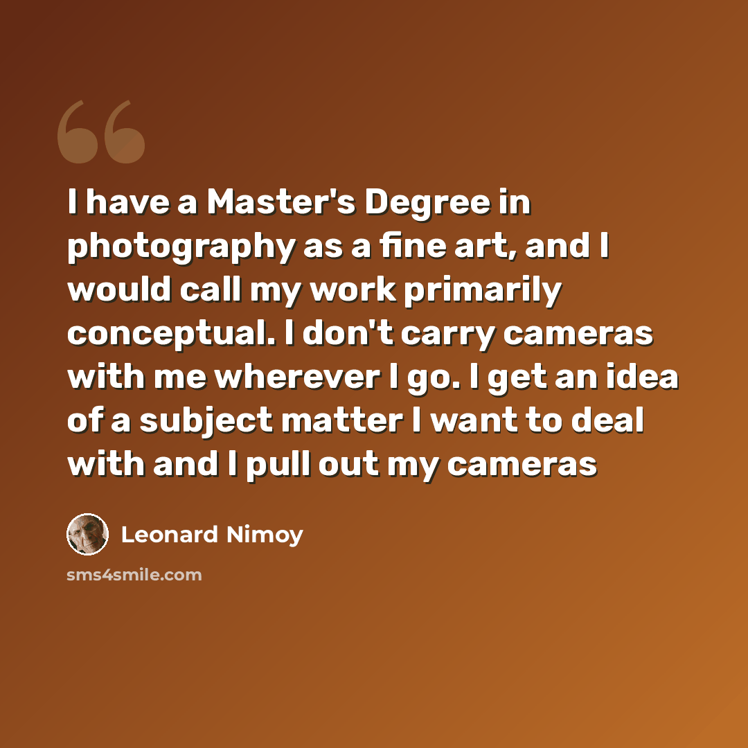 “I have a Master's Degree in photography as a fine art, and I would call my work primarily conceptual. I don't carry cameras with me wherever I go. I get an idea of a subject matter I want to deal with and I pull out my cameras” quote by Leonard Nimoy