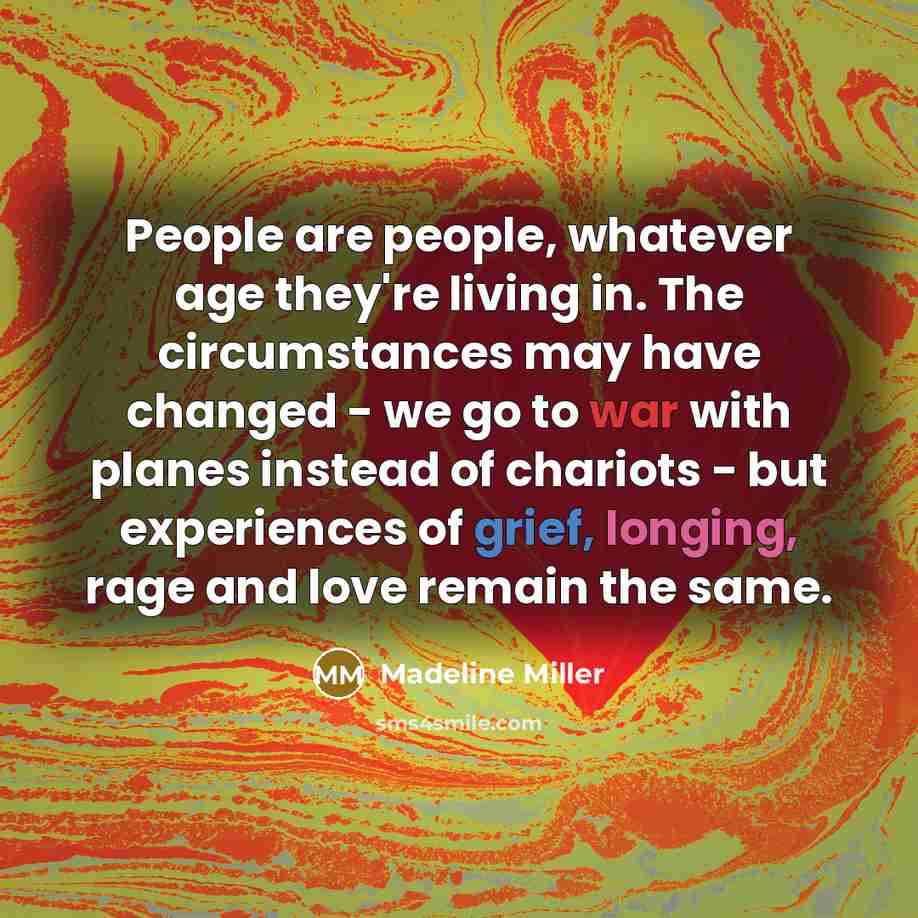 “People are people, whatever age they're living in. The circumstances may have changed - we go to war with planes instead of chariots - but experiences of grief, longing, rage and love remain the same.” quote by Madeline Miller