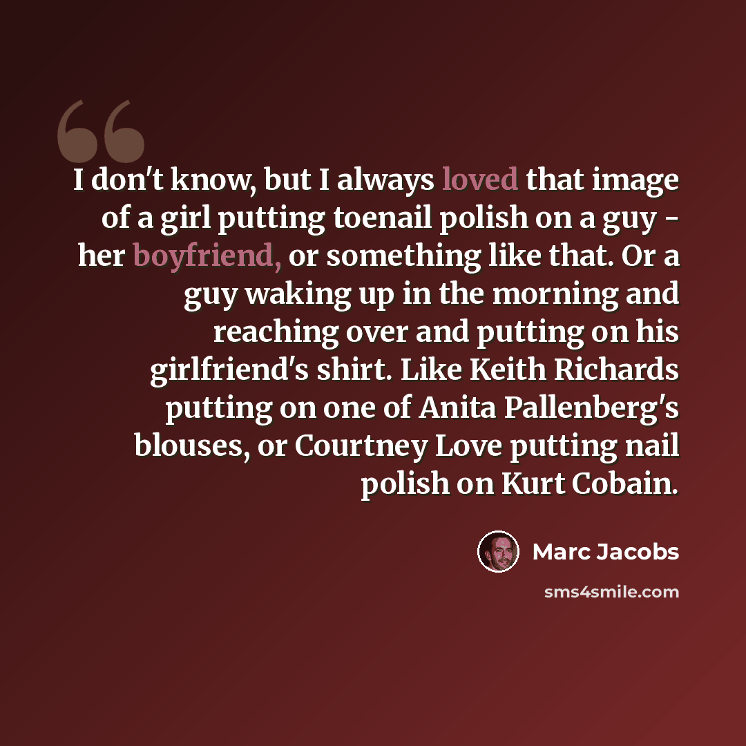 “I don't know, but I always loved that image of a girl putting toenail polish on a guy - her boyfriend, or something like that. Or a guy waking up in the morning and reaching over and putting on his girlfriend's shirt. Like Keith Richards putting on one of Anita Pallenberg's blouses, or Courtney…” quote by Marc Jacobs