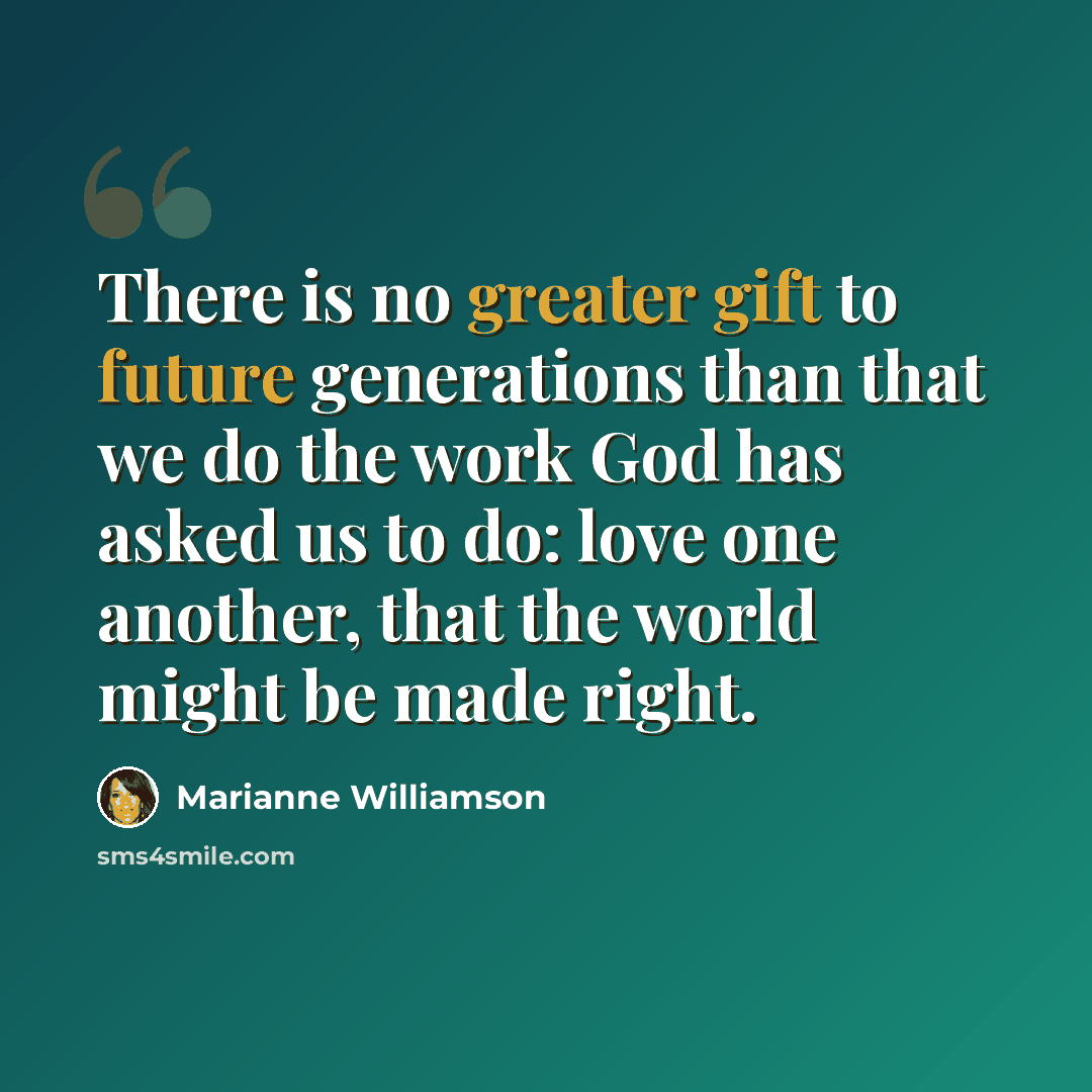 “There is no greater gift to future generations than that we do the work God has asked us to do: love one another, that the world might be made right.” quote by Marianne Williamson
