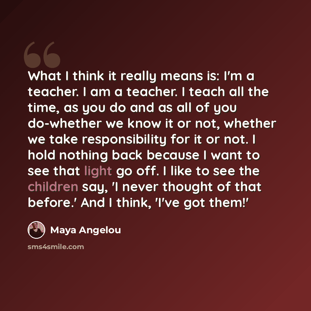 “What I think it really means is: I'm a teacher. I am a teacher. I teach all the time, as you do and as all of you do-whether we know it or not, whether we take responsibility for it or not. I hold nothing back because I want to see that light go off. I like to see the children say, 'I never…” quote by Maya Angelou