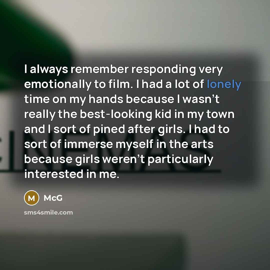 “I always remember responding very emotionally to film. I had a lot of lonely time on my hands because I wasn't really the best-looking kid in my town and I sort of pined after girls. I had to sort of immerse myself in the arts because girls weren't particularly interested in me.” quote by McG