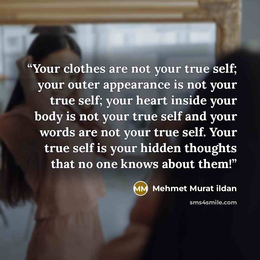 “Your clothes are not your true self; your outer appearance is not your true self; your heart inside your body is not your true self and your words are not your true self. Your true self is your hidden thoughts that no one knows about them!” quote by Mehmet Murat ildan