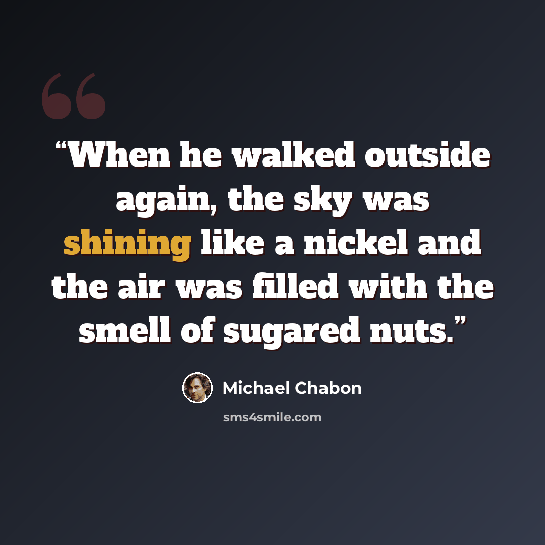 “When he walked outside again, the sky was shining like a nickel and the air was filled with the smell of sugared nuts.” quote by Michael Chabon