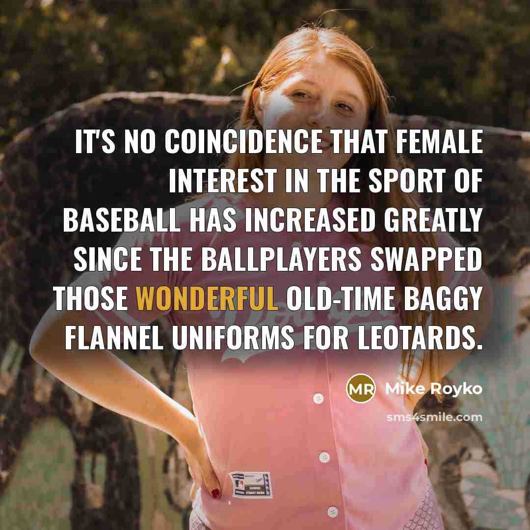 “It's no coincidence that female interest in the sport of baseball has increased greatly since the ballplayers swapped those wonderful old-time baggy flannel uniforms for leotards.” quote by Mike Royko