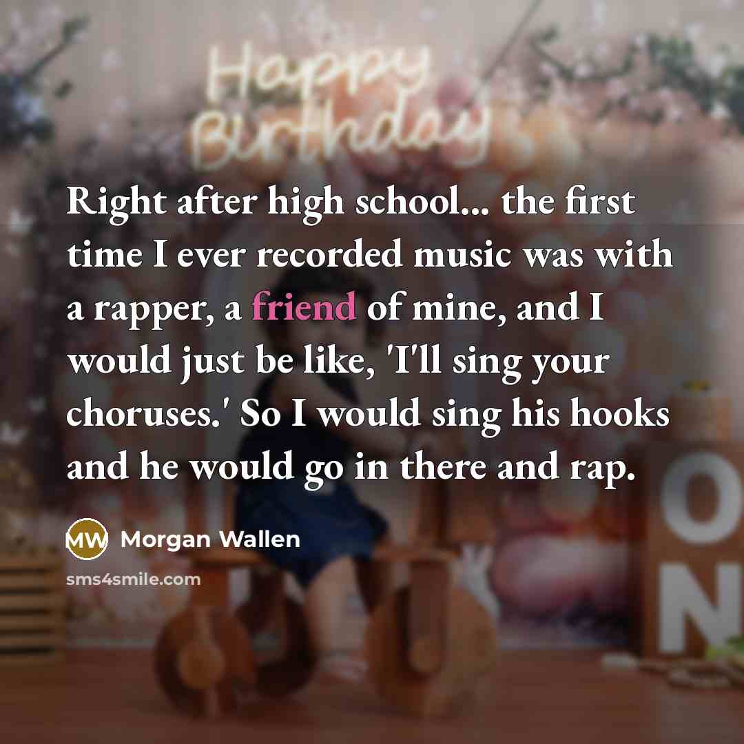 “Right after high school... the first time I ever recorded music was with a rapper, a friend of mine, and I would just be like, 'I'll sing your choruses.' So I would sing his hooks and he would go in there and rap.” quote by Morgan Wallen
