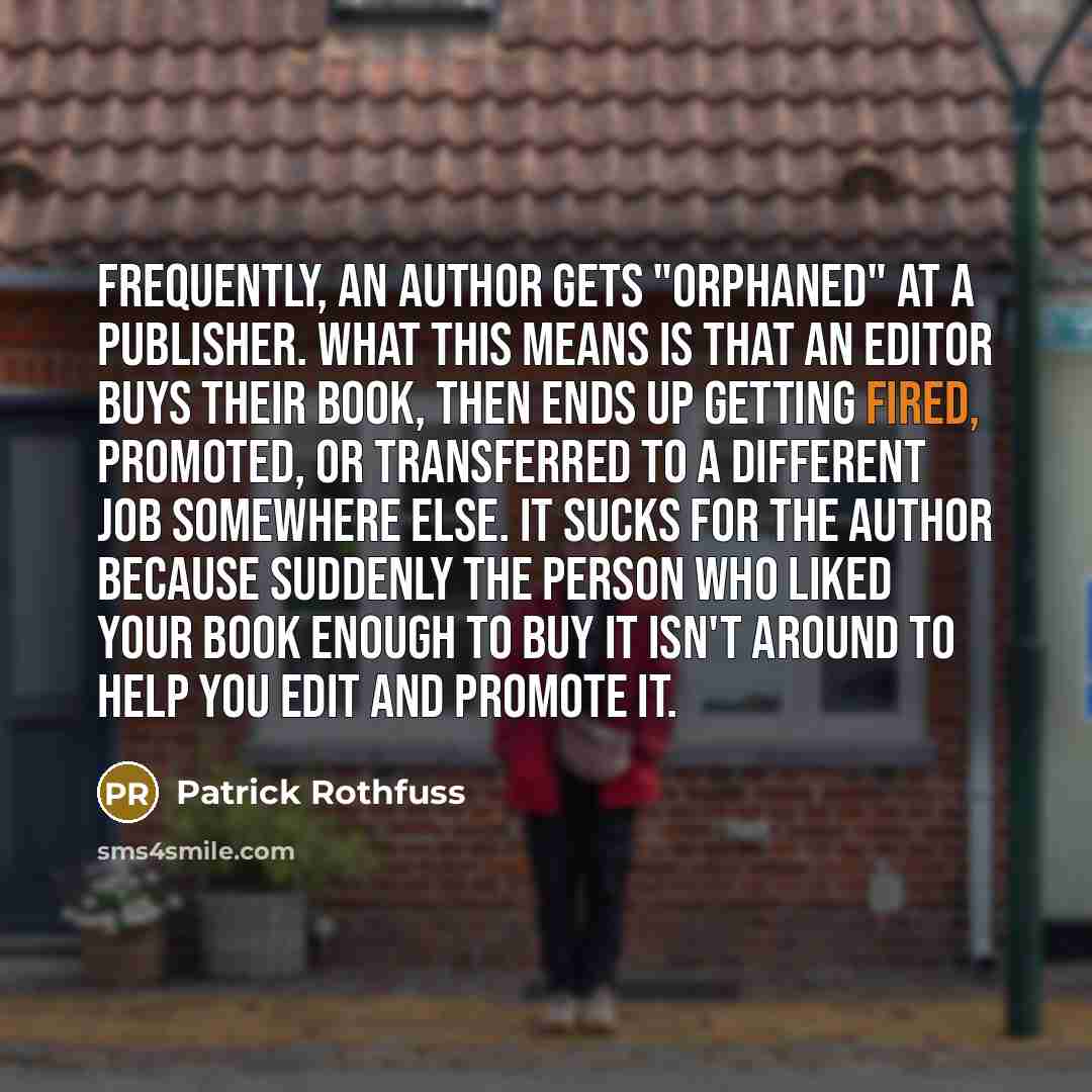 “Frequently, an author gets "orphaned" at a publisher. What this means is that an editor buys their book, then ends up getting fired, promoted, or transferred to a different job somewhere else. It sucks for the author because suddenly the person who liked your book enough to buy it isn't around to…” quote by Patrick Rothfuss