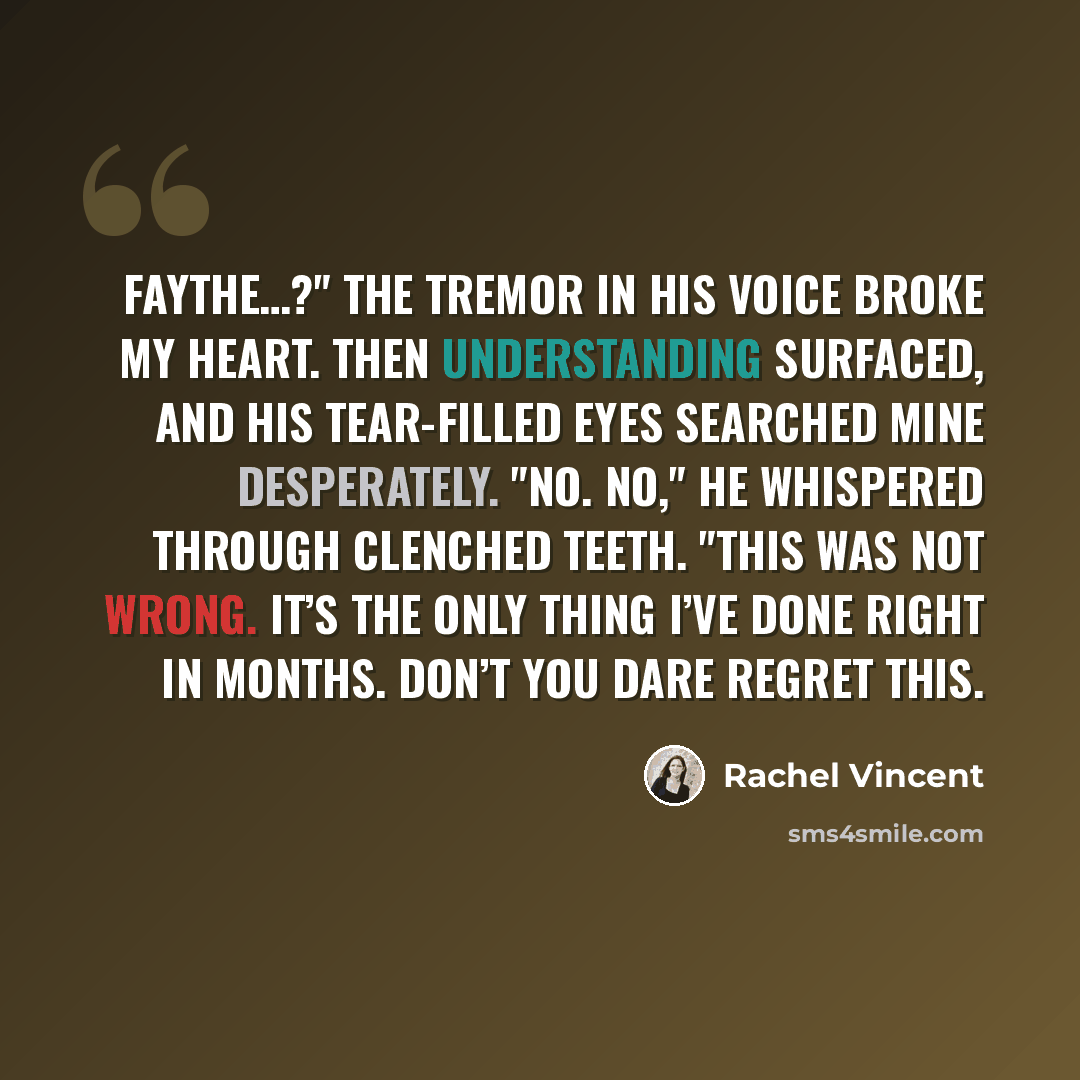 “Faythe…?" The tremor in his voice broke my heart. Then understanding surfaced, and his tear-filled eyes searched mine desperately. "No. No," he whispered through clenched teeth. "This was not wrong. It’s the only thing I’ve done right in months. Don’t you dare regret this.” quote by Rachel Vincent