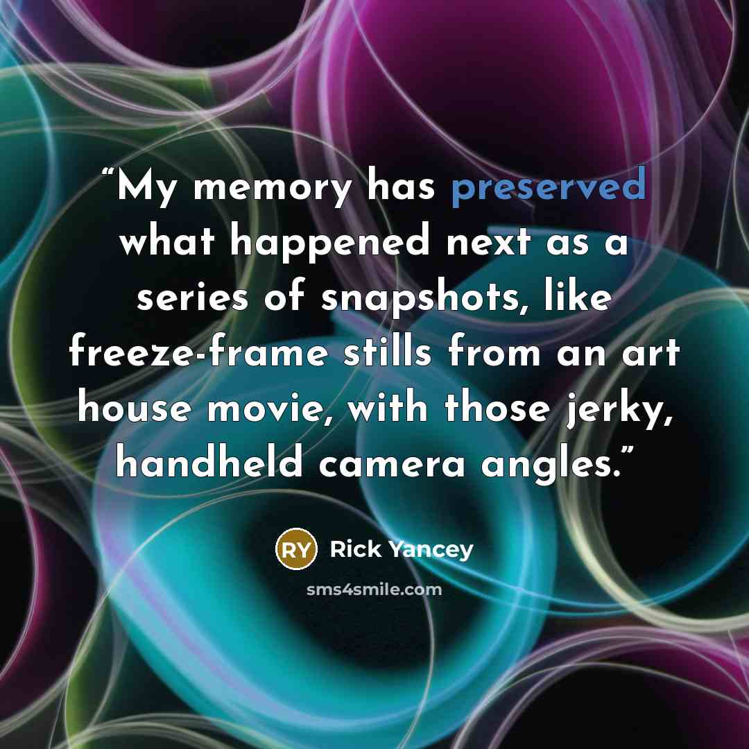 “My memory has preserved what happened next as a series of snapshots, like freeze-frame stills from an art house movie, with those jerky, handheld camera angles.” quote by Rick Yancey