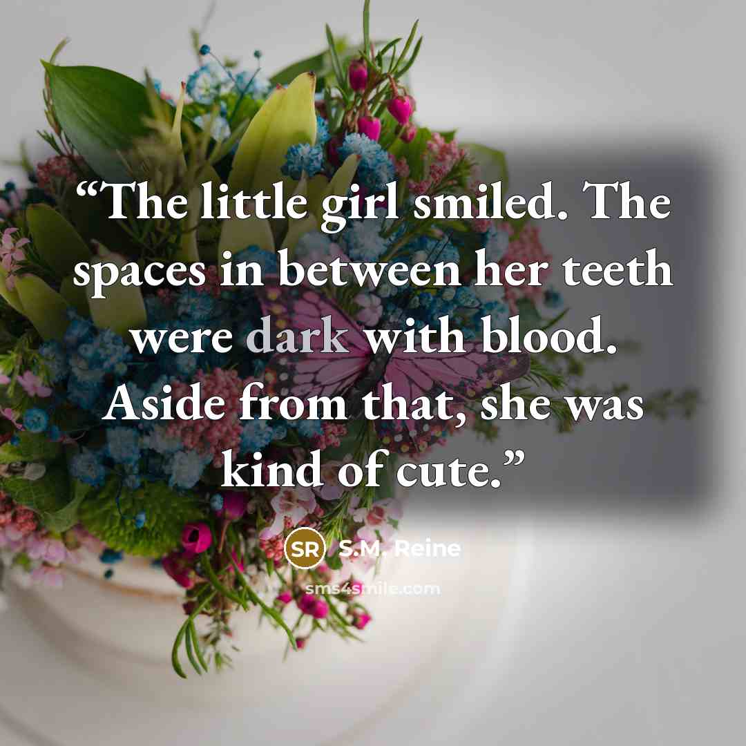 “The little girl smiled. The spaces in between her teeth were dark with blood. Aside from that, she was kind of cute.” quote by S.M. Reine
