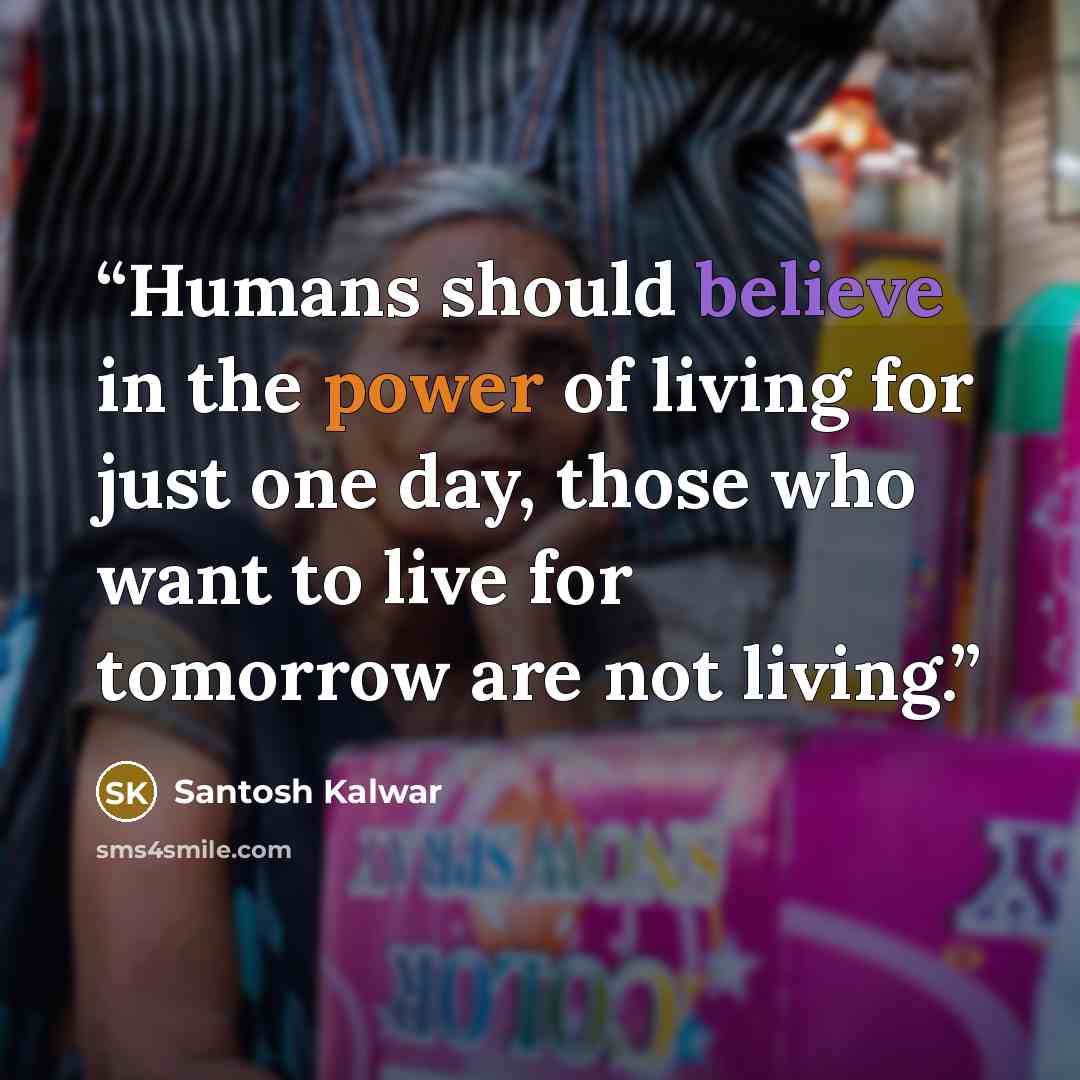 “Humans should believe in the power of living for just one day, those who want to live for tomorrow are not living.” quote by Santosh Kalwar