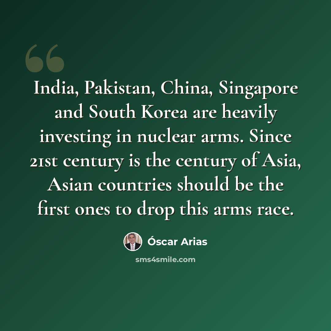 “India, Pakistan, China, Singapore and South Korea are heavily investing in nuclear arms. Since 21st century is the century of Asia, Asian countries should be the first ones to drop this arms race.” quote by Óscar Arias