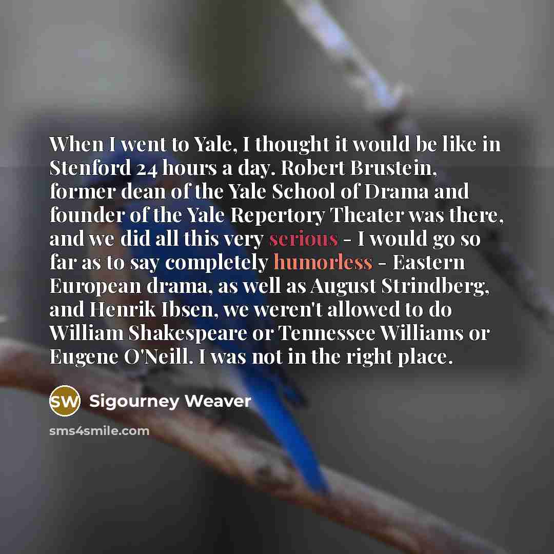 “When I went to Yale, I thought it would be like in Stenford 24 hours a day. Robert Brustein, former dean of the Yale School of Drama and founder of the Yale Repertory Theater was there, and we did all this very serious - I would go so far as to say completely humorless - Eastern European drama, as…” quote by Sigourney Weaver