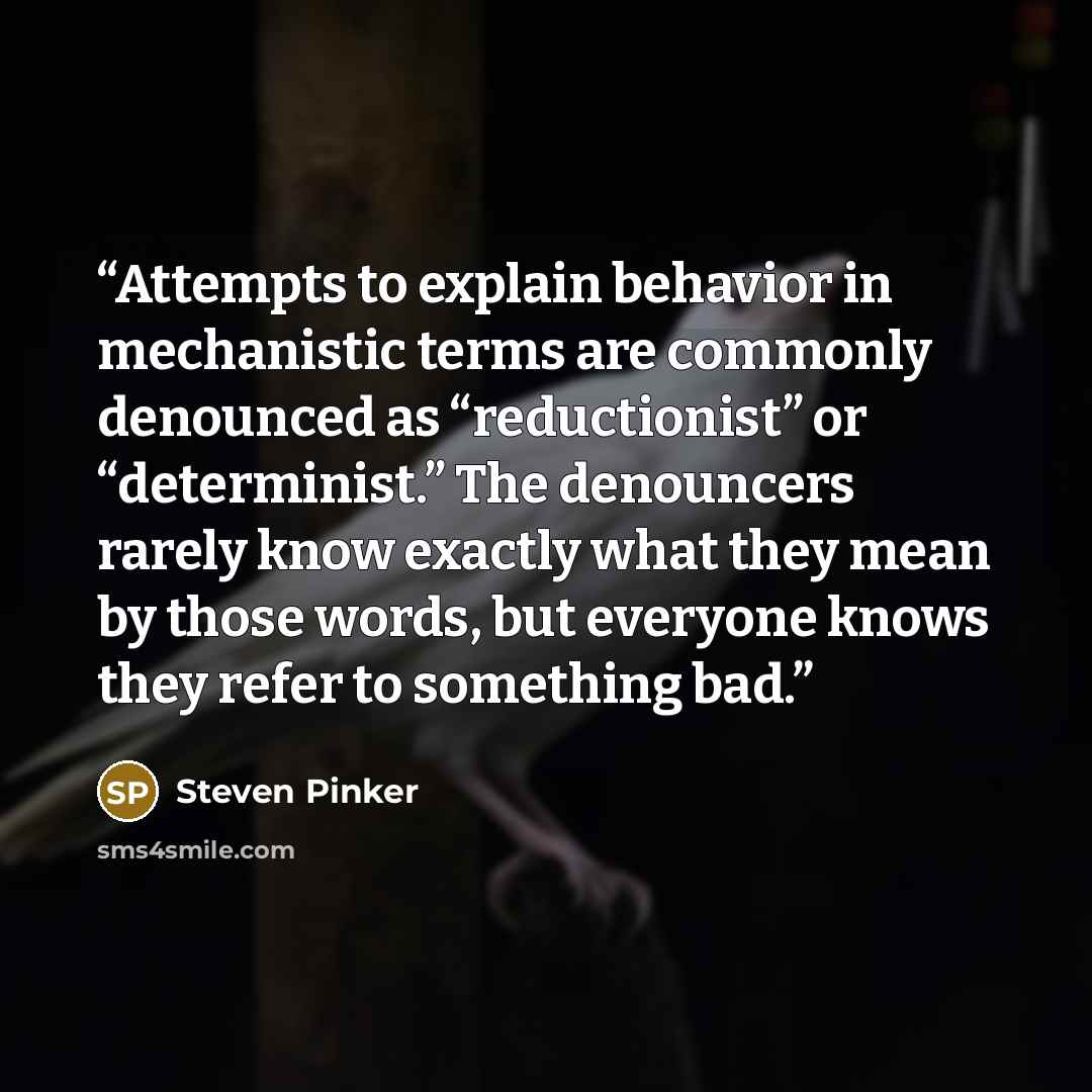 “Attempts to explain behavior in mechanistic terms are commonly denounced as “reductionist” or “determinist.” The denouncers rarely know exactly what they mean by those words, but everyone knows they refer to something bad.” quote by Steven Pinker