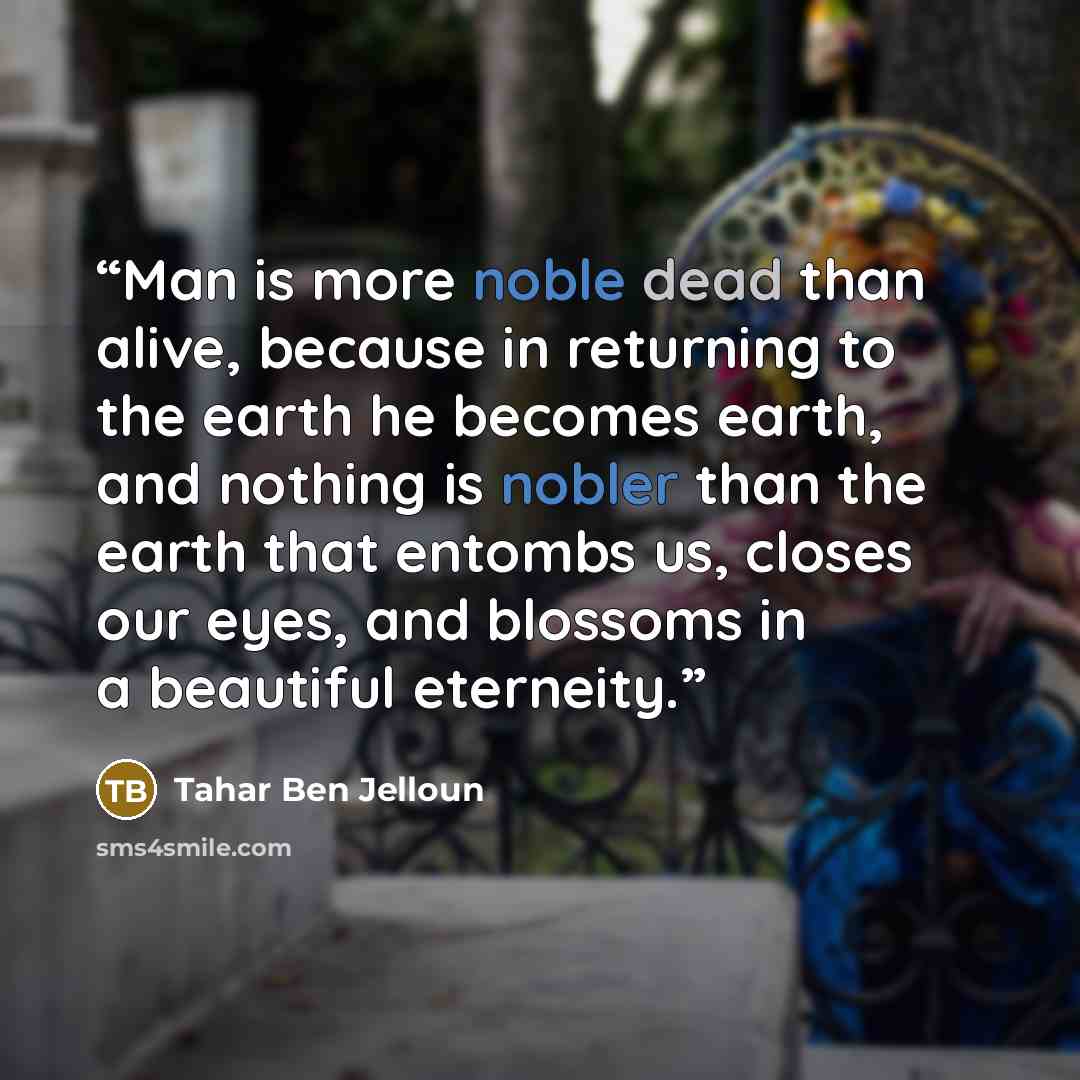 “Man is more noble dead than alive, because in returning to the earth he becomes earth, and nothing is nobler than the earth that entombs us, closes our eyes, and blossoms in a beautiful eterneity.” quote by Tahar ben Jelloun