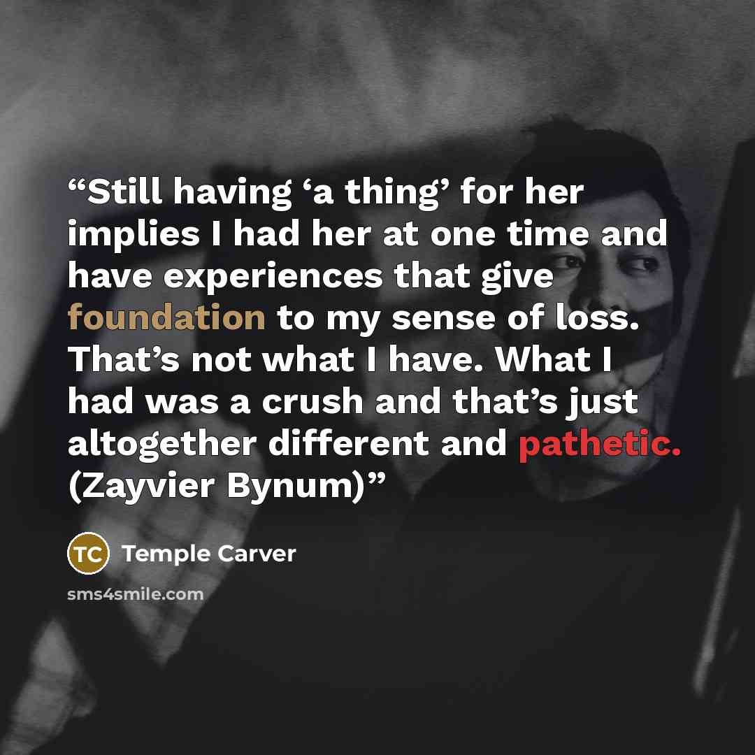 “Still having ‘a thing’ for her implies I had her at one time and have experiences that give foundation to my sense of loss. That’s not what I have. What I had was a crush and that’s just altogether different and pathetic. (Zayvier Bynum)” quote by Temple Carver