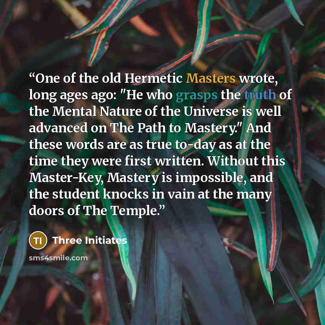 “One of the old Hermetic Masters wrote, long ages ago: "He who grasps the truth of the Mental Nature of the Universe is well advanced on The Path to Mastery." And these words are as true to-day as at the time they were first written. Without this Master-Key, Mastery is impossible, and the student…” quote by Three Initiates