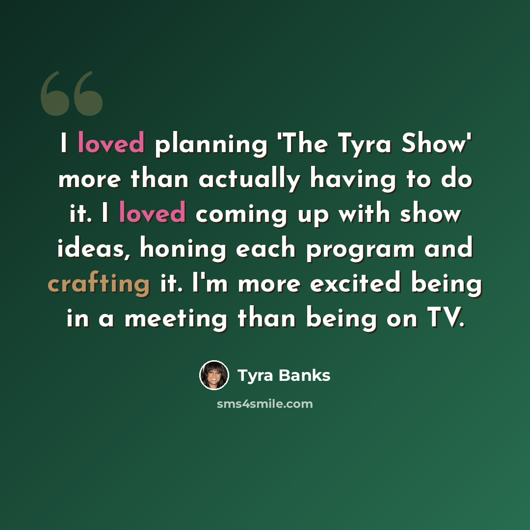 “I loved planning 'The Tyra Show' more than actually having to do it. I loved coming up with show ideas, honing each program and crafting it. I'm more excited being in a meeting than being on TV.” quote by Tyra Banks