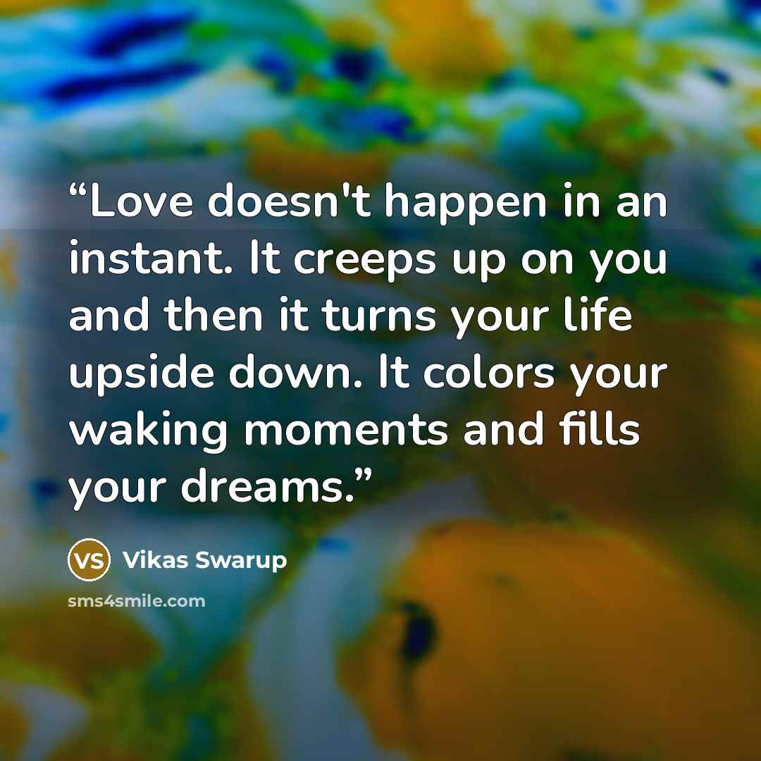 “Love doesn't happen in an instant. It creeps up on you and then it turns your life upside down. It colors your waking moments and fills your dreams.” quote by Vikas Swarup