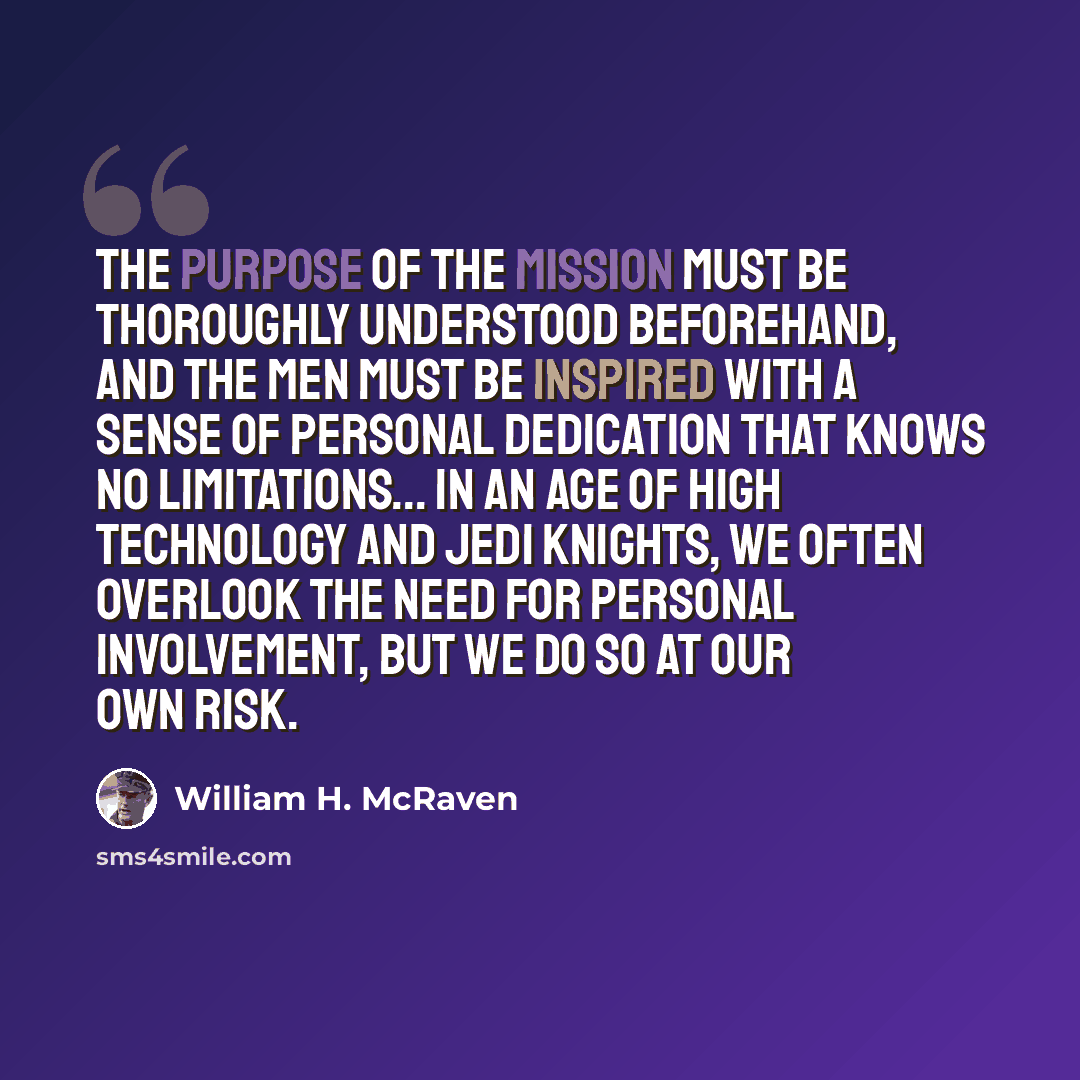 “The purpose of the mission must be thoroughly understood beforehand, and the men must be inspired with a sense of personal dedication that knows no limitations... In an age of high technology and Jedi Knights, we often overlook the need for personal involvement, but we do so at our own risk.” quote by William H. McRaven