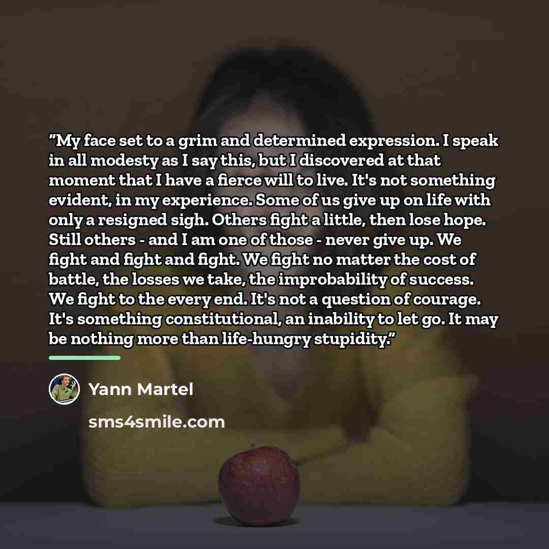 “My face set to a grim and determined expression. I speak in all modesty as I say this, but I discovered at that moment that I have a fierce will to live. It's not something evident, in my experience. Some of us give up on life with only a resigned sigh. Others fight a little, then lose hope. Still…” quote by Yann Martel