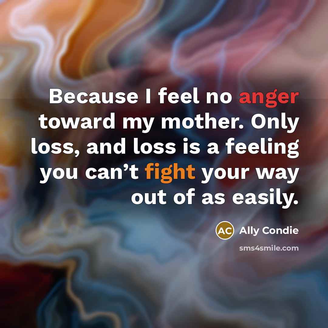 “Because I feel no anger toward my mother. Only loss, and loss is a feeling you can’t fight your way out of as easily.” quote by Ally Condie